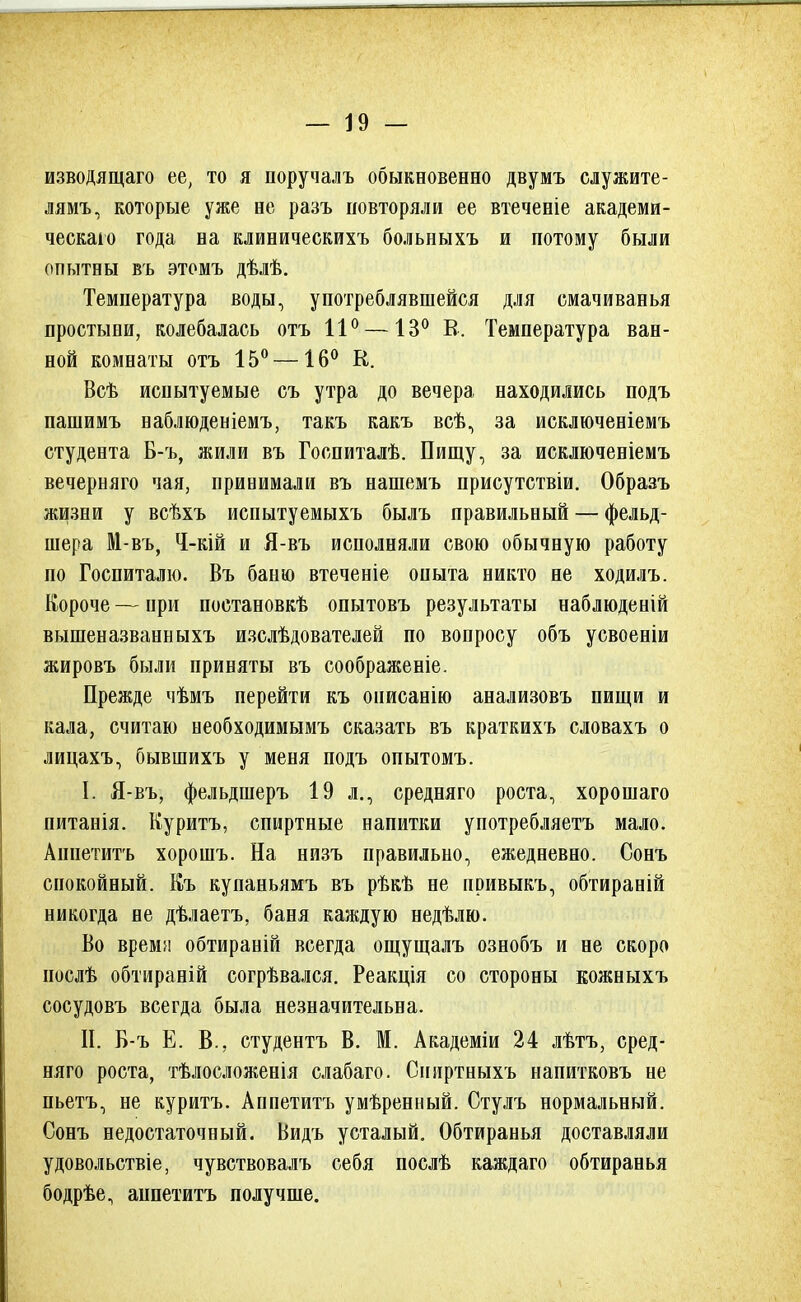 изводящаго ее, то я норучалъ обыкновенно двумъ служите- лям^ которые уже не разъ повторяли ее втеченіе академи- ческаю года на клиническихъ больныхъ и потому были опытны въ этомъ дѣлѣ. Температура воды, употреблявшейся для омачиванья простыни, колебалась отъ 11° —13° В. Температура ван- ной комнаты отъ 15° —16° К. Всѣ испытуемые съ утра до вечера находились подъ пашимъ наблюденіемъ, такъ какъ всѣ, за исключеніемъ студента Б-ъ, жили въ Госпиталѣ. Пищу, за исключеніемъ вечерняго чая, принимали въ нашемъ присутствіи. Образъ жизни у всѣхъ испытуемыхъ былъ правильный — фельд- шера М-въ, Ч-кій и Я-въ исполняли свою обычную работу по Госпиталю. Въ баню втеченіе опыта никто не ходилъ. Короче — при постановкѣ опытовъ результаты наблюденій вышеназванныхъ изслѣдователей по вопросу объ усвоеніи жировъ были приняты въ соображеніе. Прежде чѣмъ перейти къ онисанію анализовъ пищи и кала, считаю необходимымъ сказать въ краткихъ словахъ о лицахъ, бывшихъ у меня подъ опытомъ. I. Я-въ, фельдшеръ 19 л., средняго роста, хорошаго питанія. Куритъ, спиртные напитки употребляетъ мало. Аннетитъ хорошъ. На низъ правильно, ежедневно. Сонъ спокойный. Къ купаньямъ въ рѣкѣ не привыкъ, обтираній никогда не дѣлаетъ, баня каждую недѣлю. Во время обтираній всегда ощущалъ ознобъ и не скоро послѣ обтираній согрѣвался. Реакція со стороны еожныхъ сосудовъ всегда была незначительна. П. Б-ъ Е. В., студентъ В. М. Академіи 24 лѣтъ, сред- няго роста, тѣлосложенія слабаго. Сниртныхъ напитковъ не пьетъ, не куритъ. Аппетитъ умѣренный. Стулъ нормальный. Сонъ недостаточный. Видь усталый. Обтиранья доставляли удовольствіе, чувствовалъ себя послѣ каждаго обтиранья бодрѣе, анпетитъ получше.