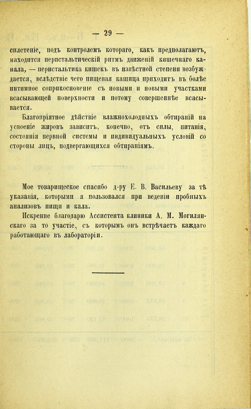 сплетеніе, подъ контролемъ котораго, какъ пред пол агаютъ, находится перистальтическій ритмъ движеній кншечнаго ка- нала, — перистальтика кишекъ въ извѣстной степени возбуж- дается, вслѣдствіе чего пищевая кашица приходитъ въ болѣе интимное соприкосновение съ новыми и новыми участками всасывающей поверхности и потому совершенпѣе всасы- вается. Благопріятное дѣйствіе влажнохолодныхъ обтираній на усвоеніе жировъ зависитъ, конечно, отъ силы, питанія, состоянія нервной системы и индивидуальныхъ условій со стороны лицъ, подвергающихся обтираніямъ. Мое товарищеское спасибо д-ру Е. В. Васильеву за тѣ указанія, которыми я пользовался при веденіи пробныхъ анализовъ пищи и кала. Искренне благодарю Ассистента клиники А. М. Могилян- скаго за то участіе, съ которымъ онъ встрѣчаетъ каждаго работающаго въ лабораторіи.