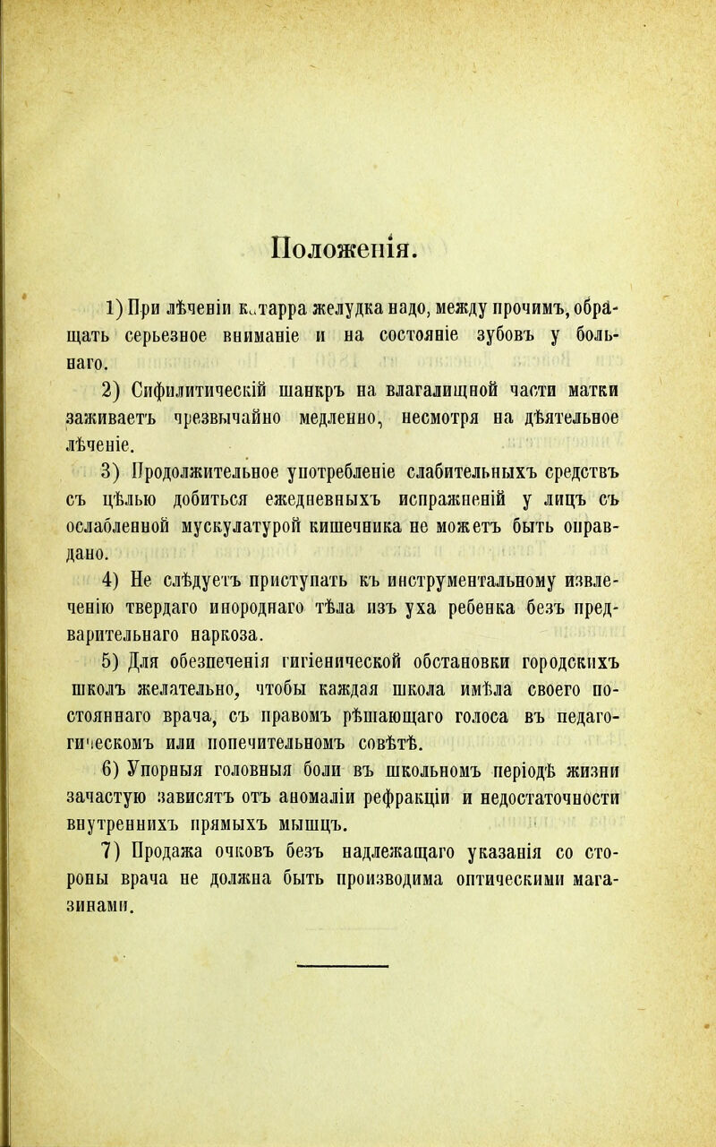 Положенія. 1) При лѣчевіи китарра желудка надо, между прочимъ, обра- щать серьезное вниманіе и на состояніе зубовъ у боль- наго. 2) Сифилитическій шанкръ на влагалищной части матки заживаетъ чрезвычайно медленно, несмотря на дѣятельное лѣченіе. 3) Продолжительное употребленіе слабительныхъ средствъ съ цѣлью добиться ежедневныхъ испражненій у лицъ съ ослабленной мускулатурой кишечника не можетъ быть оправ- дано. 4) Не слѣдуетъ приступать къ инструментальному извле- ченію твердаго инороднаго тѣла изъ уха ребенка безъ пред- варительнаго наркоза. 5) Для обезпеченія гигіенической обстановки городскихъ школъ желательно, чтобы каждая школа имѣла своего по- стояннаго врача, съ иравомъ рѣшающаго голоса въ педаго- гическомъ или попечительномъ совѣтѣ. 6) Упорныя головныя боли въ школьномъ періодѣ жизни зачастую зависятъ отъ аномаліи рефракціи и недостаточности внутреннихъ прямыхъ мышцъ. 7) Продажа очковъ безъ надлежащаго указанія со сто- роны врача не должна быть производима оптическими мага- зинами.
