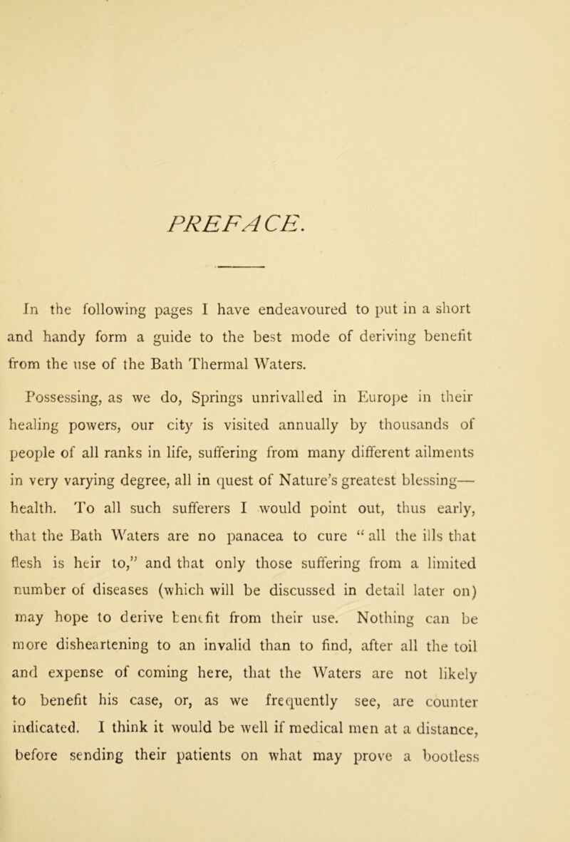 PREFACE. In the following pages I have endeavoured to put in a short and handy form a guide to the best mode of deriving benefit from the use of the Bath Thermal Waters. Possessing, as we do, Springs unrivalled in Europe in their healing powers, our city is visited annually by thousands of people of all ranks in life, suffering from many different ailments in very varying degree, all in quest of Nature’s greatest blessing— health. To all such sufferers I would point out, thus early, that the Bath Waters are no panacea to cure “ all the ills that flesh is heir to,” and that only those suffering from a limited number of diseases (which will be discussed in detail later on) may hope to derive benefit from their use. Nothing can be more disheartening to an invalid than to find, after all the toil and expense of coming here, that the Waters are not likely to benefit his case, or, as we frequently see, are counter indicated. I think it would be well if medical men at a distance, before sending their patients on what may prove a bootless