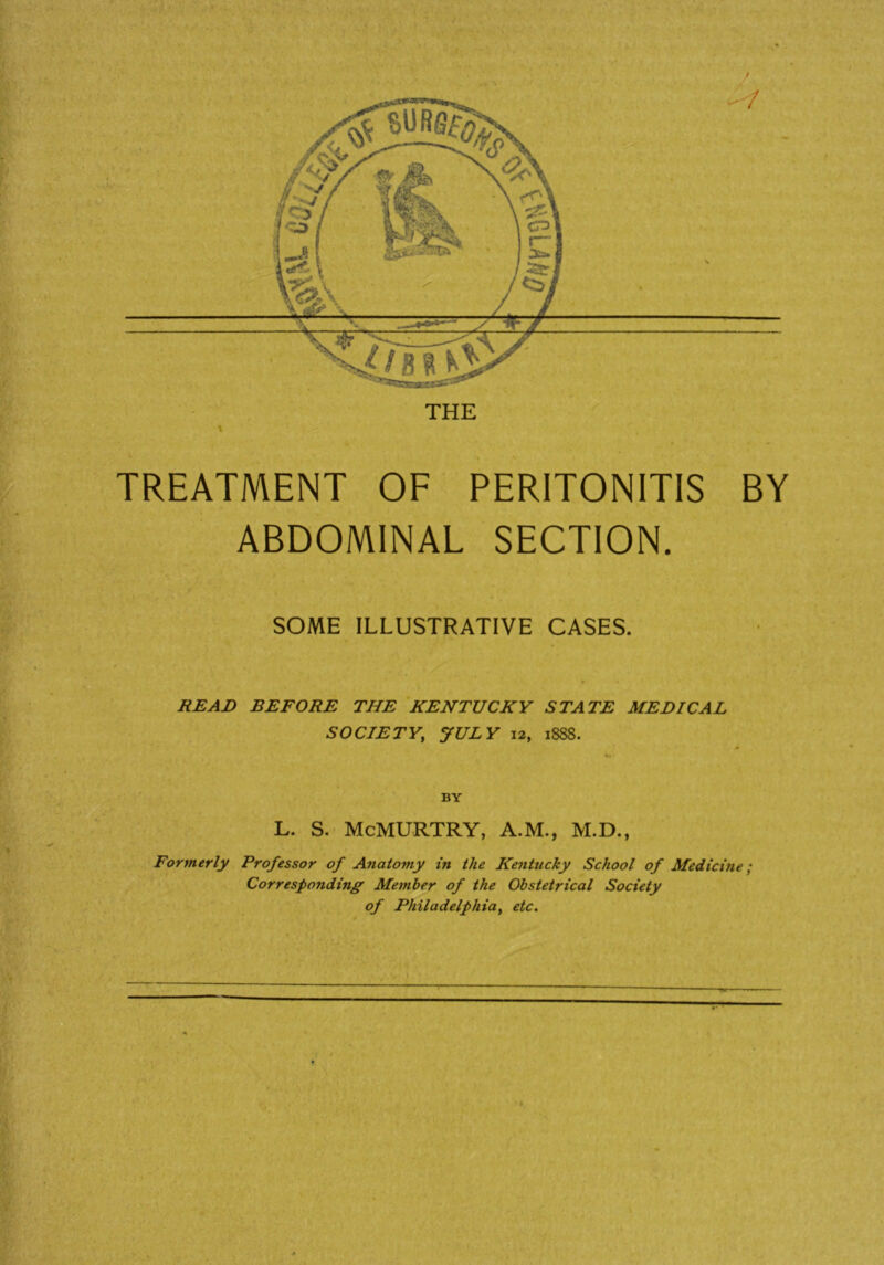 TREATMENT OF PERITONITIS BY ABDOMINAL SECTION. SOME ILLUSTRATIVE CASES. READ BEFORE THE KENTUCKY STATE MEDICAL SOCIETY; JULY 12, 1888. BY L. S. McMURTRY, A.M., M.D., Formerly Professor of Anatomy in the Kentucky School of Medicine; Corresponding Member of the Obstetrical Society of Philadelphiay etc.