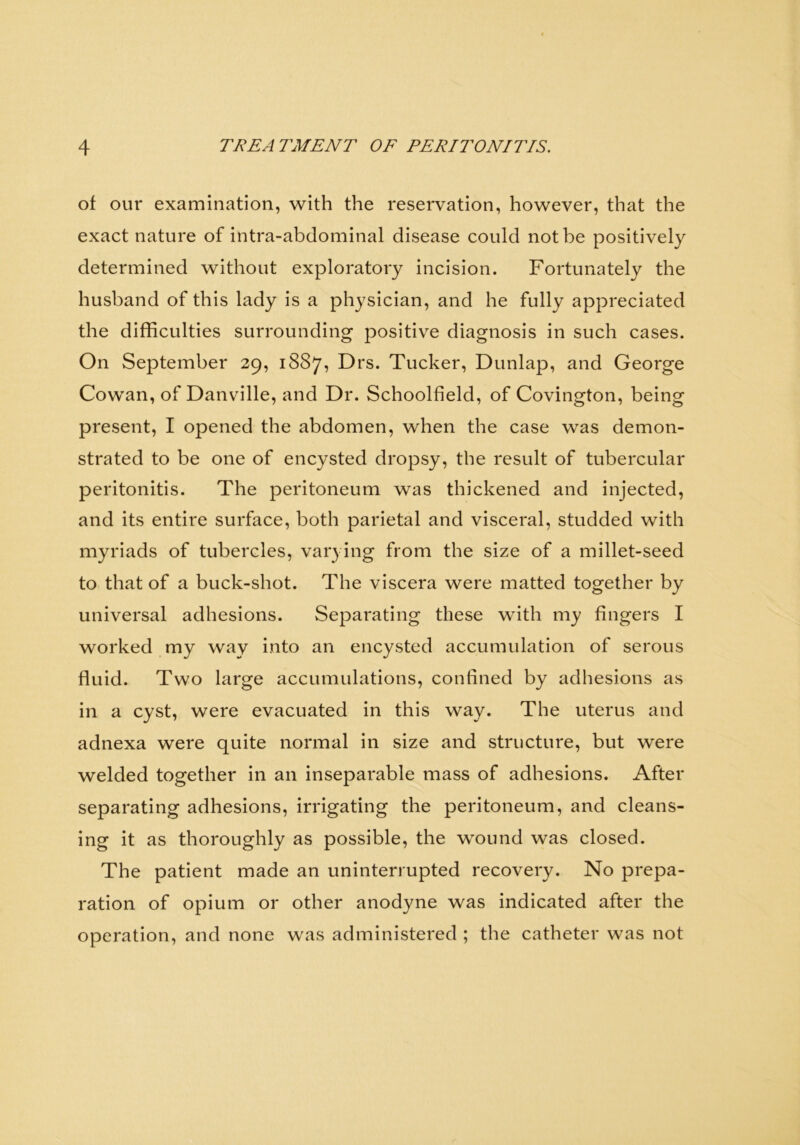 of our examination, with the reservation, however, that the exact nature of intra-abdominal disease could not be positively determined without exploratory incision. Fortunately the husband of this lady is a physician, and he fully appreciated the difficulties surrounding positive diagnosis in such cases. On September 29, 1887, Drs. Tucker, Dunlap, and George Cowan, of Danvdlle, and Dr. Schoolfield, of Covington, being present, I opened the abdomen, when the case was demon- strated to be one of encysted dropsy, the result of tubercular peritonitis. The peritoneum was thickened and injected, and its entire surface, both parietal and visceral, studded with myriads of tubercles, varying from the size of a millet-seed to that of a buck-shot. The viscera were matted together by universal adhesions. Separating these with my fingers I worked my way into an encysted accumulation of serous fluid. Two large accumulations, confined by adhesions as in a cyst, were evacuated in this way. The uterus and adnexa were quite normal in size and structure, but were welded together in an inseparable mass of adhesions. After separating adhesions, irrigating the peritoneum, and cleans- ing it as thoroughly as possible, the wound was closed. The patient made an uninterrupted recovery. No prepa- ration of opium or other anodyne was indicated after the operation, and none was administered ; the catheter was not