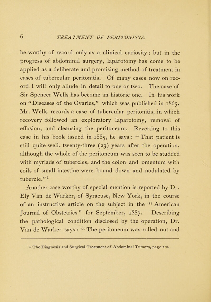 be worthy of record only as a clinical curiosity; but in the progress of abdominal surgery, laparotomy has come to be applied as a deliberate and promising method of treatment in cases of tubercular peritonitis. Of many cases now on rec- ord I will only allude in detail to one or two. The case of Sir Spencer Wells has become an historic one. In his work on “Diseases of the Ovaries,” which was published in 1865, Mr. Wells records a case of tubercular peritonitis, in which recovery followed an exploratory laparotomy, removal of effusion, and cleansing the peritoneum. Reverting to this case in his book issued in 1885, he says : “ That patient is still quite well, twenty-three (23) years after the operation, although the whole of the peritoneum was seen to be studded with myriads of tubercles, and the colon and omentum with coils of small intestine were bound down and nodulated by tubercle.” 1 Another case worthy of special mention is reported by Dr. Ely Van de Warker, of Syracuse, New York, in the course of an instructive article on the subject in the u American Journal of Obstetrics ” for September, 1887* Describing the pathological condition disclosed by the operation, Dr. Van de Warker says : “ The peritoneum was rolled out and 1 The Diagnosis and Surgical Treatment of Abdominal Tumors, page 210.