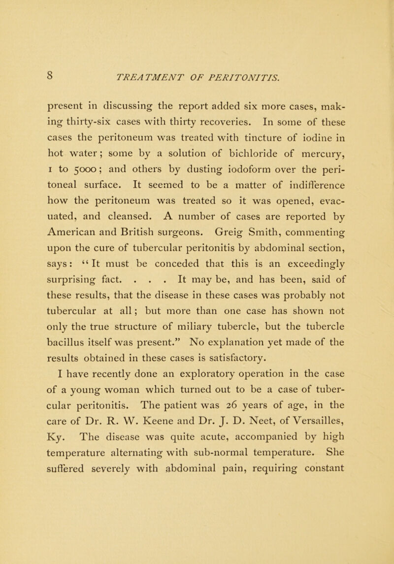 present in discussing the report added six more cases, mak- ing thirty-six cases with thirty recoveries. In some of these cases the peritoneum was treated with tincture of iodine in hot water ; some by a solution of bichloride of mercury, i to 5000 ; and others by dusting iodoform over the peri- toneal surface. It seemed to be a matter of indifference how the peritoneum was treated so it was opened, evac- uated, and cleansed. A number of cases are reported by American and British surgeons. Greig Smith, commenting upon the cure of tubercular peritonitis by abdominal section, says: “It must be conceded that this is an exceedingly surprising fact. ... It may be, and has been, said of these results, that the disease in these cases was probably not tubercular at all; but more than one case has shown not only the true structure of miliary tubercle, but the tubercle bacillus itself was present.” No explanation yet made of the results obtained in these cases is satisfactory. I have recently done an exploratory operation in the case of a young woman which turned out to be a case of tuber- cular peritonitis. The patient was 26 years of age, in the care of Dr. R. W. Keene and Dr. J. D. Neet, of Versailles, Ky. The disease was quite acute, accompanied by high temperature alternating with sub-normal temperature. She suffered severely with abdominal pain, requiring constant