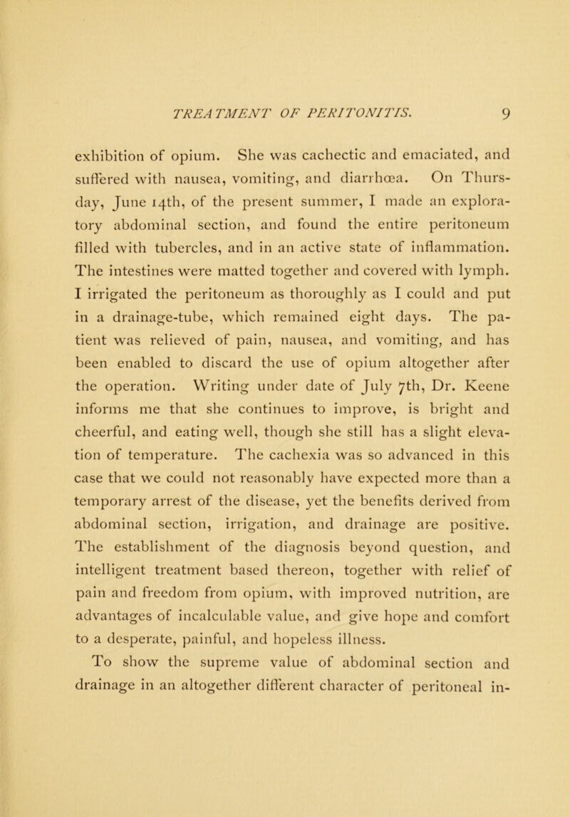 exhibition of opium. She was cachectic and emaciated, and suffered with nausea, vomiting, and diarrhoea. On Thurs- day, June 14th, of the present summer, I made an explora- tory abdominal section, and found the entire peritoneum filled with tubercles, and in an active state of inflammation. The intestines were matted together and covered with lymph. I irrigated the peritoneum as thoroughly as I could and put in a drainage-tube, which remained eight days. The pa- tient was relieved of pain, nausea, and vomiting, and has been enabled to discard the use of opium altogether after the operation. Writing under date of July 7th, Dr. Keene informs me that she continues to improve, is bright and cheerful, and eating well, though she still has a slight eleva- tion of temperature. The cachexia was so advanced in this case that we could not reasonably have expected more than a temporary arrest of the disease, yet the benefits derived from abdominal section, irrigation, and drainage are positive. The establishment of the diagnosis beyond question, and intelligent treatment based thereon, together with relief of pain and freedom from opium, with improved nutrition, are advantages of incalculable value, and give hope and comfort to a desperate, painful, and hopeless illness. To show the supreme value of abdominal section and drainage in an altogether different character of peritoneal in-