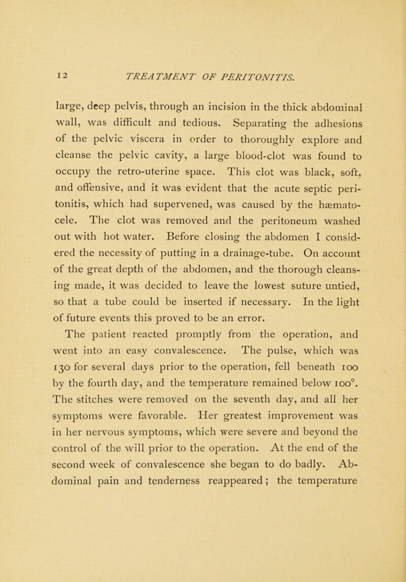 large, deep pelvis, through an incision in the thick abdominal wall, was difficult and tedious. Separating the adhesions of the pelvic viscera in order to thoroughly explore and cleanse the pelvic cavity, a large blood-clot was found to occupy the retro-uterine space. This clot was black, soft, and offensive, and it was evident that the acute septic peri- tonitis, which had supervened, was caused by the hasmato- cele. The clot was removed and the peritoneum washed out with hot water. Before closing the abdomen I consid- ered the necessity of putting in a drainage-tube. On account of the great depth of the abdomen, and the thorough cleans- ing made, it was decided to leave the lowest suture untied, so that a tube could be inserted if necessary. In the light of future events this proved to be an error. The patient reacted promptly from the operation, and went into an easy convalescence. The pulse, which was 130 for several days prior to the operation, fell beneath 100 by the fourth day, and the temperature remained below ioo°. The stitches were removed on the seventh day, and all her symptoms were favorable. Her greatest improvement was in her nervous symptoms, which were severe and beyond the control of the will prior to the operation. At the end of the second week of convalescence she began to do badly. Ab- dominal pain and tenderness reappeared ; the temperature