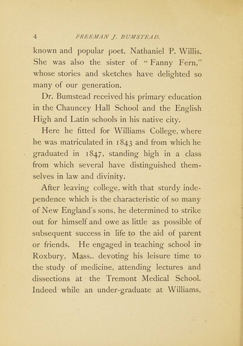 known and popular poet, Nathaniel P. Willis. She was also the sister of “ Fanny Fern,” whose stories and sketches have delighted so many of our generation. Dr. Bumstead received his primary education in the Chauncey Hall School and the English High and Latin schools in his native city. Here he fitted for Williams College, where he was matriculated in 1843 and from which he graduated in 1847, standing high in a class from which several have distinguished them- selves in law and divinity. After leaving college, with that sturdy inde- pendence which is the characteristic of so many of New England’s sons, he determined to strike out for himself and owe as little as possible of subsequent success in life to the aid of parent or friends. He engaged in teaching school in- Roxbury, Mass., devoting his leisure time to the study of medicine, attending lectures and dissections at the Tremont Medical School. Indeed while an under-graduate at Williams,