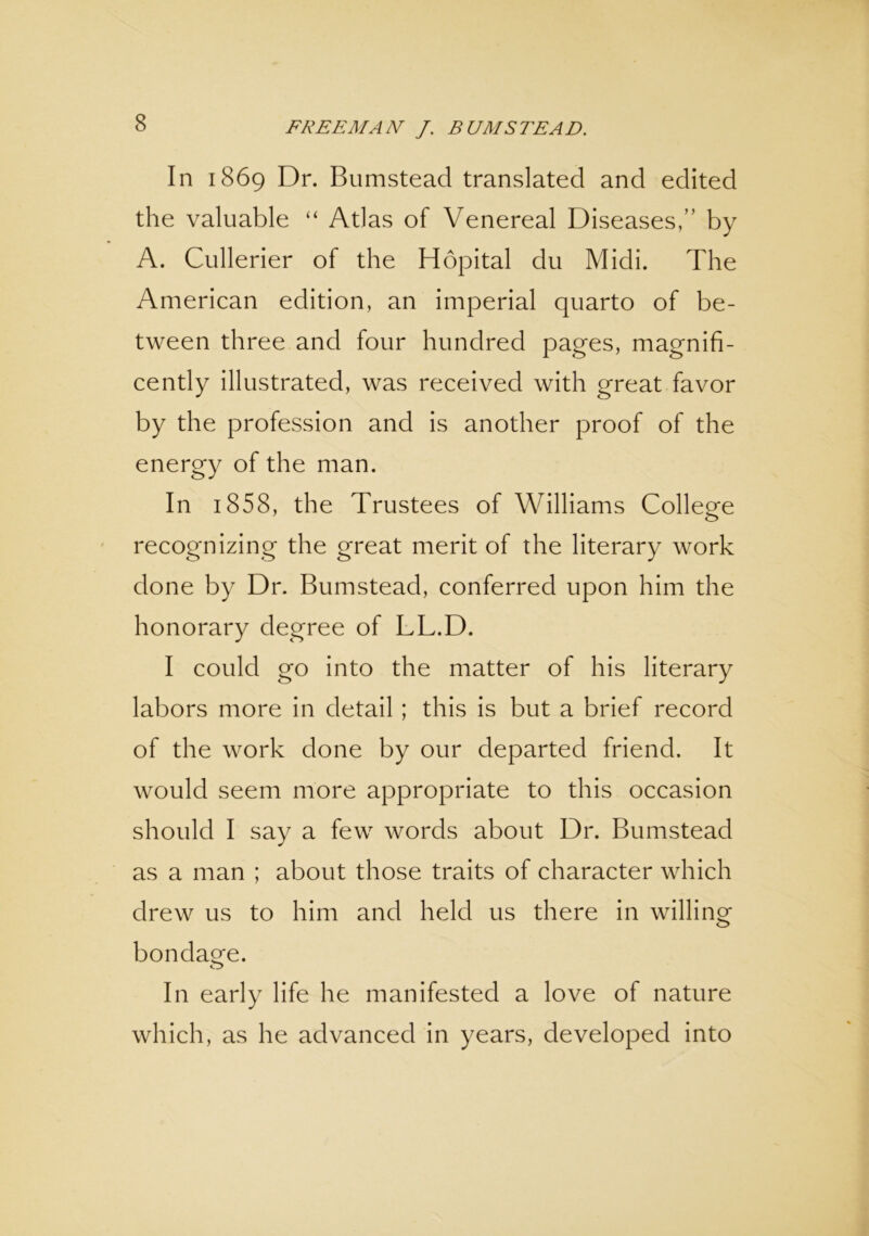 In 1869 Dr. Bumstead translated and edited the valuable “ Atlas of Venereal Diseases,” by A. Cullerier of the Hopital du Midi. The American edition, an imperial quarto of be- tween three and four hundred pages, magnifi- cently illustrated, was received with great favor by the profession and is another proof of the energy of the man. In 1858, the Trustees of Williams College recognizing the great merit of the literary work done by Dr. Bumstead, conferred upon him the honorary degree of LL.D. I could go into the matter of his literary labors more in detail ; this is but a brief record of the work done by our departed friend. It would seem more appropriate to this occasion should I say a few words about Dr. Bumstead as a man ; about those traits of character which drew us to him and held us there in willing bondage. o In early life he manifested a love of nature which, as he advanced in years, developed into