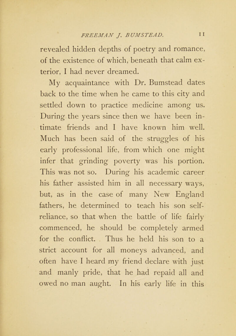 revealed hidden depths of poetry and romance, of the existence of which, beneath that calm ex- terior, I had never dreamed. My acquaintance with Dr. Bumstead dates back to the time when he came to this city and settled down to practice medicine among us. During the years since then we have been in- timate friends and I have known him well. Much has been said of the struggles of his early professional life, from which one might infer that grinding poverty was his portion. This was not so. During his academic career his father assisted him in all necessary ways, but, as in the case of many New England fathers, he determined to teach his son self- reliance, so that when the battle of life fairly commenced, he should be completely armed for the conflict. Thus he held his son to a strict account for all moneys advanced, and often have I heard my friend declare with just and manly pride, that he had repaid all and owed no man aught. In his early life in this