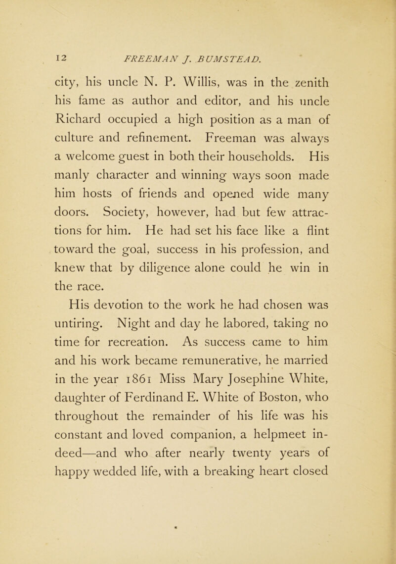 city, his uncle N. P. Willis, was in the zenith his fame as author and editor, and his uncle Richard occupied a high position as a man of culture and refinement. Freeman was always a welcome guest in both their households. His manly character and winning ways soon made him hosts of friends and opened wide many doors. Society, however, had but few attrac- tions for him. He had set his face like a flint toward the goal, success in his profession, and knew that by diligence alone could he win in the race. His devotion to the work he had chosen was untiring. Night and day he labored, taking no time for recreation. As success came to him and his work became remunerative, he married in the year 1861 Miss Mary Josephine White, daughter of Ferdinand E. White of Boston, who throughout the remainder of his life was his constant and loved companion, a helpmeet in- deed—and who after nearly twenty years of happy wedded life, with a breaking heart closed