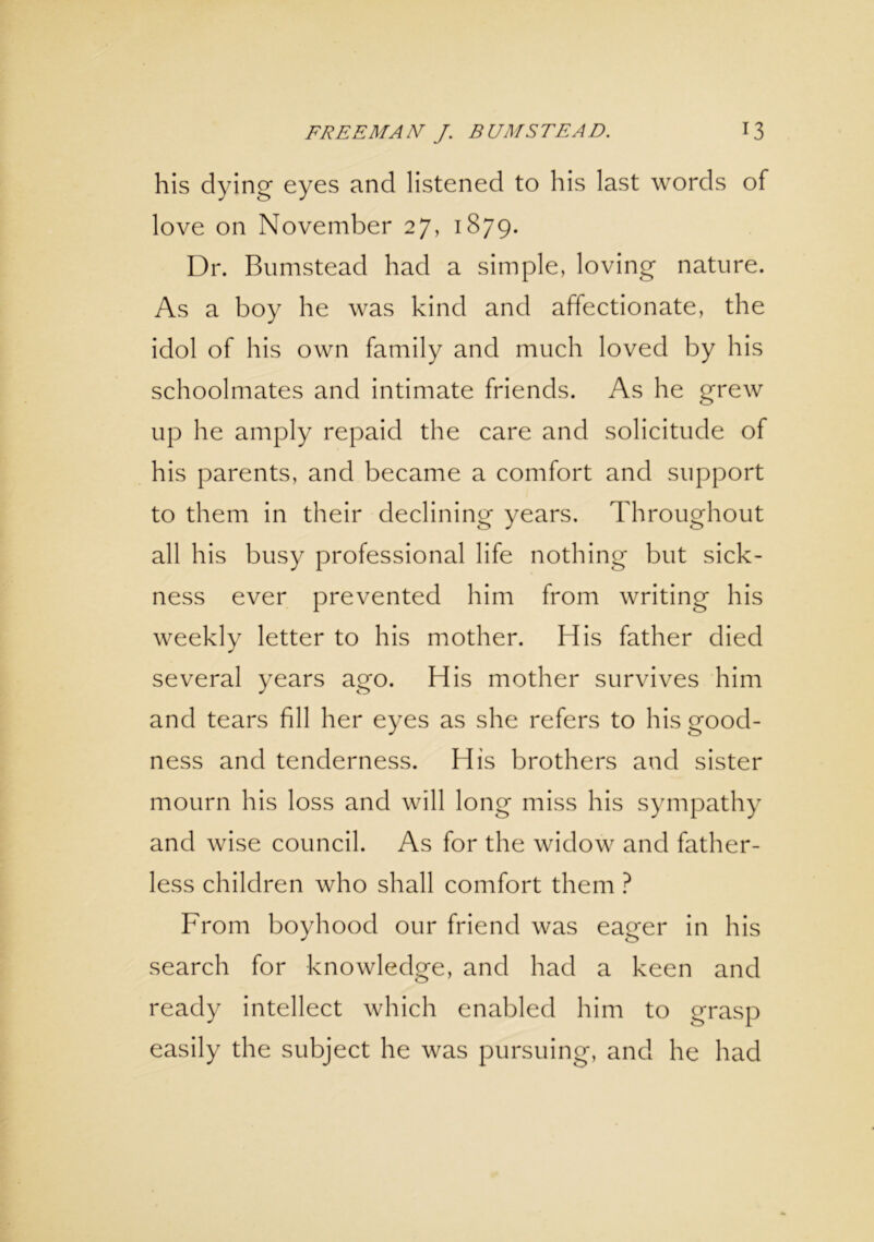 his dying eyes and listened to his last words of love on November 27, 1879. Dr. Bumstead had a simple, loving nature. As a boy he was kind and affectionate, the idol of his own family and much loved by his schoolmates and intimate friends. As he grew up he amply repaid the care and solicitude of his parents, and became a comfort and support to them in their declining years. Throughout all his busy professional life nothing but sick- ness ever prevented him from writing his weekly letter to his mother. His father died several years ago. His mother survives him and tears fill her eyes as she refers to his good- ness and tenderness. His brothers and sister mourn his loss and will long miss his sympathy and wise council. As for the widow and father- less children who shall comfort them ? From boyhood our friend was eager in his search for knowledge, and had a keen and ready intellect which enabled him to grasp easily the subject he was pursuing, and he had