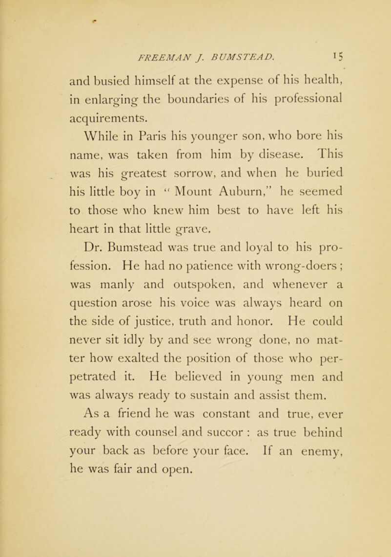 and busied himself at the expense of his health, in enlarging the boundaries of his professional acquirements. While in Paris his younger son, who bore his name, was taken from him by disease. This was his Greatest sorrow, and when he buried o his little boy in “ Mount Auburn,” he seemed to those who knew him best to have left his heart in that little Grave. o Dr. Bumstead was true and loyal to his pro- fession. He had no patience with wrong-doers ; was manly and outspoken, and whenever a question arose his voice was always heard on the side of justice, truth and honor. He could never sit idly by and see wrong done, no mat- ter how exalted the position of those who per- petrated it. He believed in young men and was always ready to sustain and assist them. As a friend he was constant and true, ever ready with counsel and succor : as true behind your back as before your face. If an enemy, he was fair and open.