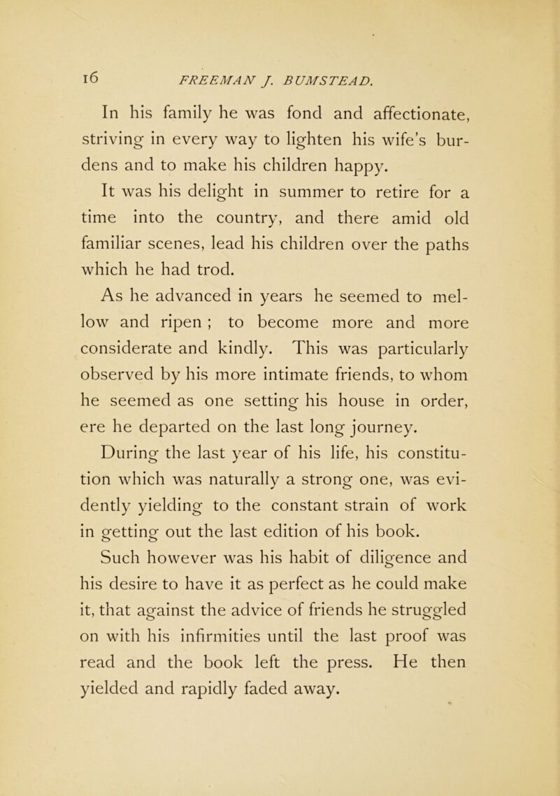 In his family he was fond and affectionate, striving in every way to lighten his wife’s bur- dens and to make his children happy. It was his delight in summer to retire for a time into the country, and there amid old familiar scenes, lead his children over the paths which he had trod. As he advanced in years he seemed to mel- low and ripen ; to become more and more considerate and kindly. This was particularly observed by his more intimate friends, to whom he seemed as one setting his house in order, ere he departed on the last long journey. During the last year of his life, his constitu- tion which was naturally a strong one, was evi- dently yielding to the constant strain of work in getting out the last edition of his book. Such however was his habit of diligence and his desire to have it as perfect as he could make it, that against the advice of friends he struggled on with his infirmities until the last proof was read and the book left the press. He then yielded and rapidly faded away.