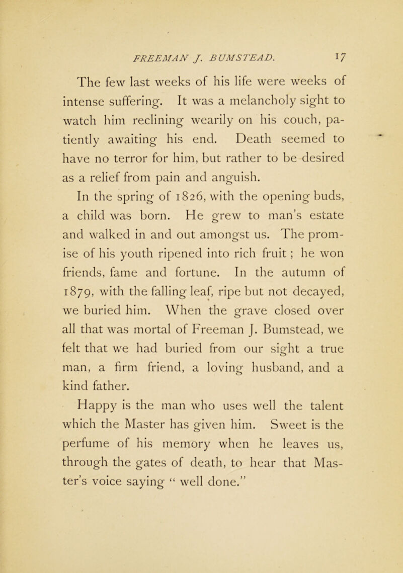 The few last weeks of his life were weeks of intense suffering. It was a melancholy sight to watch him reclining wearily on his couch, pa- tiently awaiting his end. Death seemed to have no terror for him, but rather to be desired as a relief from pain and anguish. In the spring of 1826, with the opening buds, a child was born. He grew to man’s estate o and walked in and out amongst us. The prom- ise of his youth ripened into rich fruit ; he won friends, fame and fortune. In the autumn of 1879, with the falling leaf, ripe but not decayed, we buried him. When the grave closed over all that was mortal of Freeman J. Bumstead, we felt that we had buried from our sigdit a true man, a firm friend, a loving husband, and a kind father. Happy is the man who uses well the talent which the Master has given him. Sweet is the perfume of his memory when he leaves us, through the gates of death, to hear that Mas- ter’s voice saying “ well done.’’