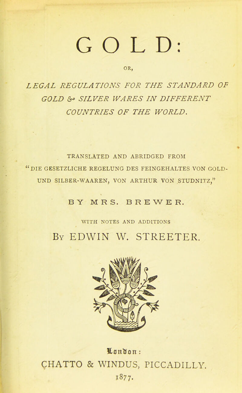 OR, LEGAL REGULATIONS FOR THE STANDARD OF GOLD & SILVER WARES IN DIFFERENT COUNTRIES OF THE WORLD. TRANSLATED AND ABRIDGED FROM “DIE GESETZLICHE REGELUNG DES FEINGEHALTES VON GOLD- UND SILBER-WAAREN, VON ARTHUR VON STUDNITZ,” BY MRS. BREWER. WITH NOTES AND ADDITIONS By EDWIN W. STREETER. Hontfon: CHATTO & WINDUS, PICCADILLY. 1877-