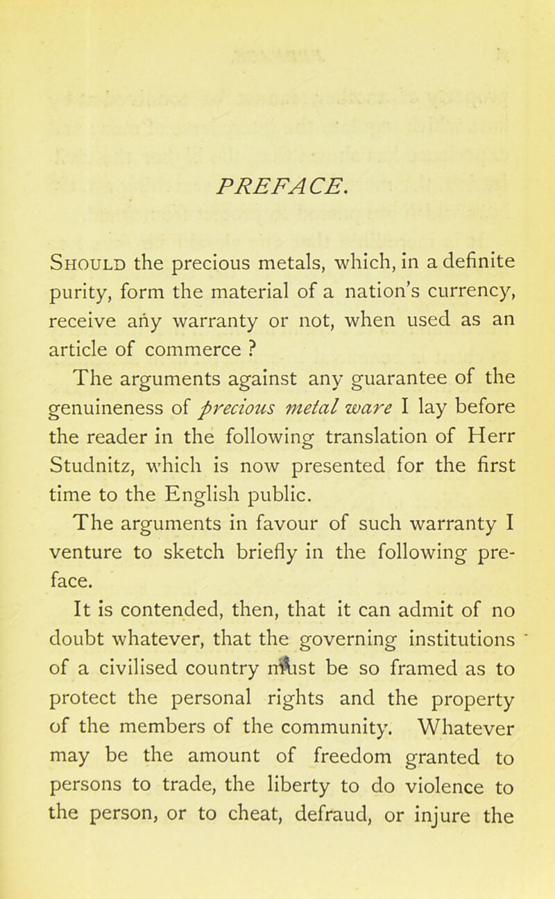 PREFACE. Should the precious metals, which, in a definite purity, form the material of a nation’s currency, receive any warranty or not, when used as an article of commerce ? The arguments against any guarantee of the genuineness of precious metal ware I lay before the reader in the following translation of Herr Studnitz, which is now presented for the first time to the English public. The arguments in favour of such warranty I venture to sketch briefly in the following pre- face. It is contended, then, that it can admit of no doubt whatever, that the governing institutions of a civilised country nftist be so framed as to protect the personal rights and the property of the members of the community. Whatever may be the amount of freedom granted to persons to trade, the liberty to do violence to the person, or to cheat, defraud, or injure the