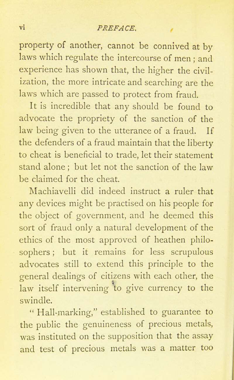 f property of another, cannot be connived at by laws which regulate the intercourse of men ; and experience has shown that, the higher the civil- ization, the more intricate and searching are the laws which are passed to protect from fraud. It is incredible that any should be found to advocate the propriety of the sanction of the law being given to the utterance of a fraud. If the defenders of a fraud maintain that the liberty to cheat is beneficial to trade, let their statement stand alone ; but let not the sanction of the law be claimed for the cheat. Machiavelli did indeed instruct a ruler that any devices might be practised on his people for the object of government, and he deemed this sort of fraud only a natural development of the ethics of the most approved of heathen philo- sophers ; but it remains for less scrupulous advocates still to extend this principle to the general dealings of citizens with each other, the law itself intervening to give currency to the swindle. “ Hall-marking,” established to guarantee to the public the genuineness of precious metals, was instituted on the supposition that the assay and test of precious metals was a matter too