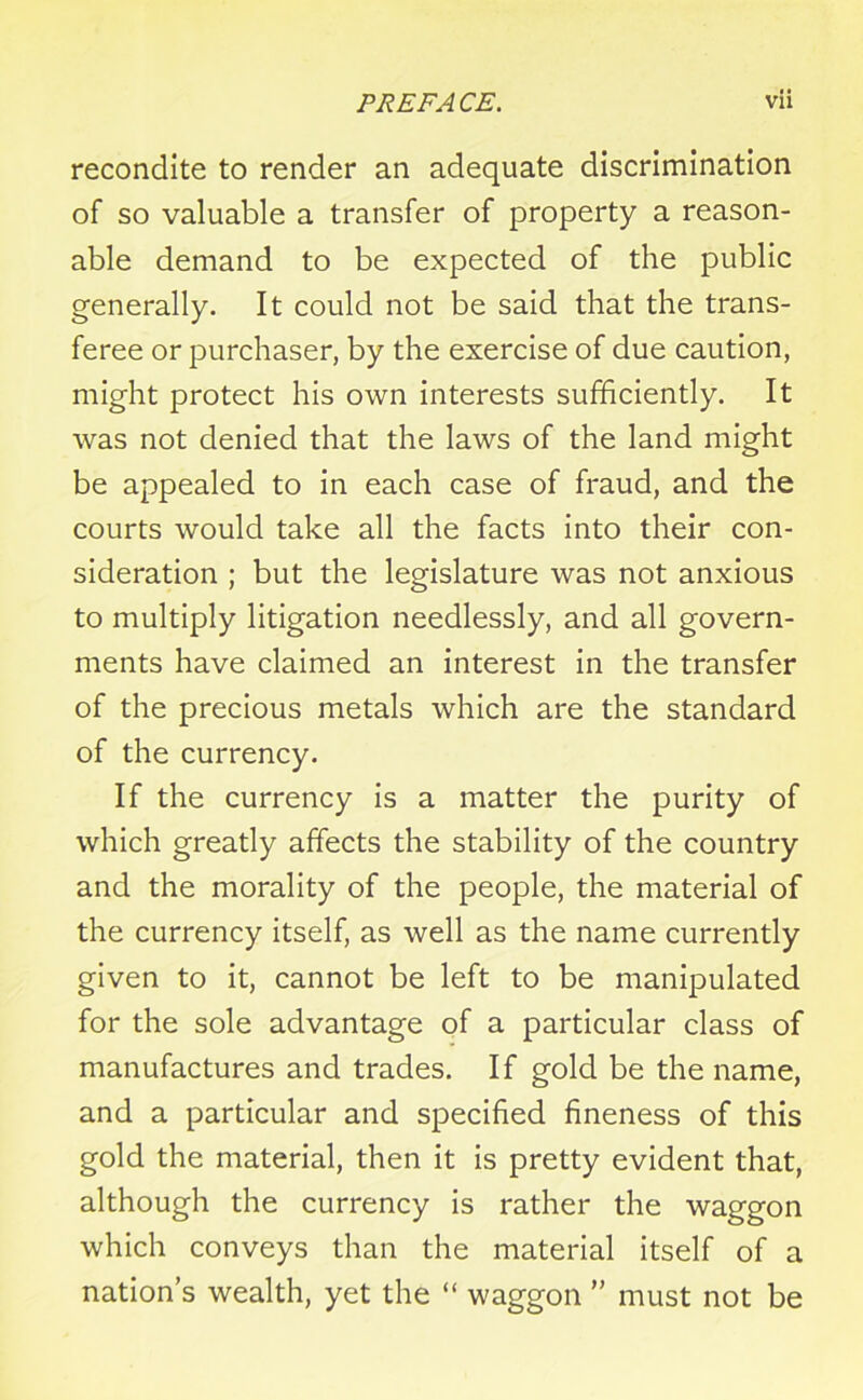 recondite to render an adequate discrimination of so valuable a transfer of property a reason- able demand to be expected of the public generally. It could not be said that the trans- feree or purchaser, by the exercise of due caution, might protect his own interests sufficiently. It was not denied that the laws of the land might be appealed to in each case of fraud, and the courts would take all the facts into their con- sideration ; but the legislature was not anxious to multiply litigation needlessly, and all govern- ments have claimed an interest in the transfer of the precious metals which are the standard of the currency. If the currency is a matter the purity of which greatly affects the stability of the country and the morality of the people, the material of the currency itself, as well as the name currently given to it, cannot be left to be manipulated for the sole advantage of a particular class of manufactures and trades. If gold be the name, and a particular and specified fineness of this gold the material, then it is pretty evident that, although the currency is rather the waggon which conveys than the material itself of a nation’s wealth, yet the “ waggon ” must not be