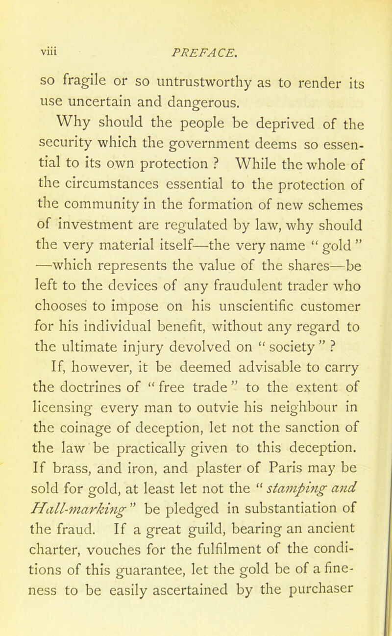 so fragile or so untrustworthy as to render its use uncertain and dangerous. Why should the people be deprived of the security which the government deems so essen- tial to its own protection ? While the whole of the circumstances essential to the protection of the community in the formation of new schemes of investment are regulated by law, why should the very material itself—the very name “ gold ” —which represents the value of the shares—be left to the devices of any fraudulent trader who chooses to impose on his unscientific customer for his individual benefit, without any regard to the ultimate injury devolved on “ society  ? If, however, it be deemed advisable to carry the doctrines of “ free trade ” to the extent of licensing every man to outvie his neighbour in the coinage of deception, let not the sanction of the law be practically given to this deception. If brass, and iron, and plaster of Paris may be sold for gold, at least let not the “ stamping and Hall-marking ” be pledged in substantiation of the fraud. If a great guild, bearing an ancient charter, vouches for the fulfilment of the condi- tions of this guarantee, let the gold be of a fine- ness to be easily ascertained by the purchaser