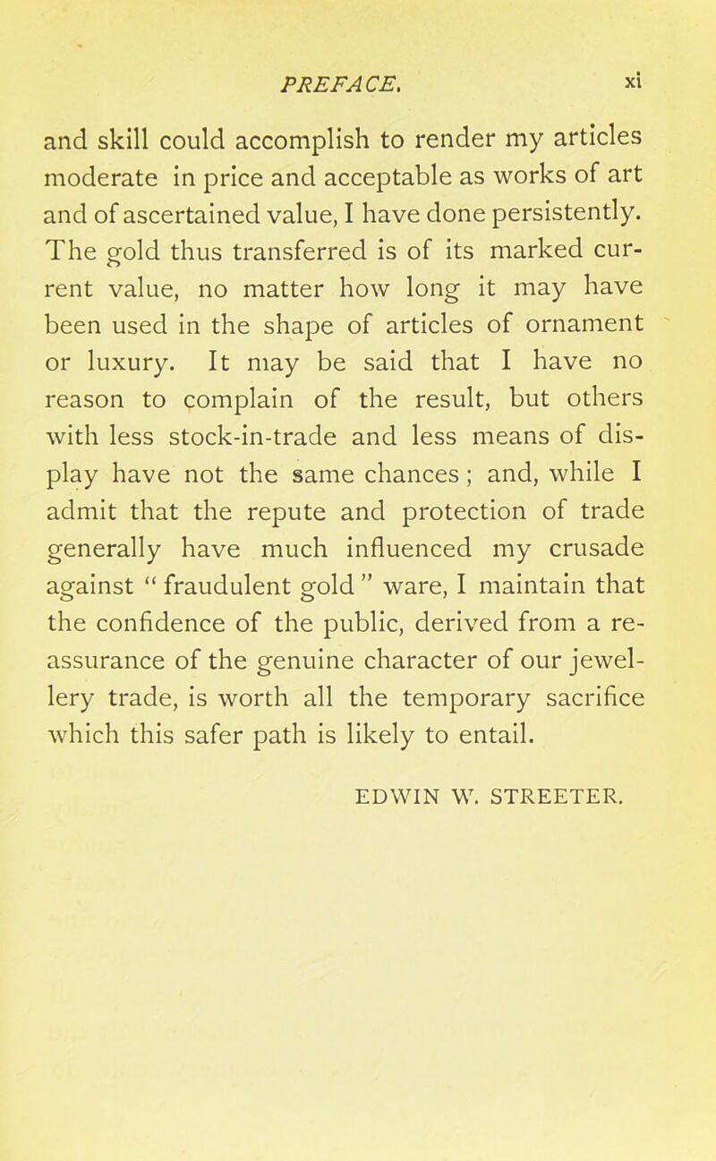 and skill could accomplish to render my articles moderate in price and acceptable as works of art and of ascertained value, I have done persistently. The gold thus transferred is of its marked cur- rent value, no matter how long it may have been used in the shape of articles of ornament or luxury. It may be said that I have no reason to complain of the result, but others with less stock-in-trade and less means of dis- play have not the same chances; and, while I admit that the repute and protection of trade generally have much influenced my crusade against “ fraudulent gold ” ware, I maintain that the confidence of the public, derived from a re- assurance of the genuine character of our jewel- lery trade, is worth all the temporary sacrifice which this safer path is likely to entail. EDWIN W. STREETER.