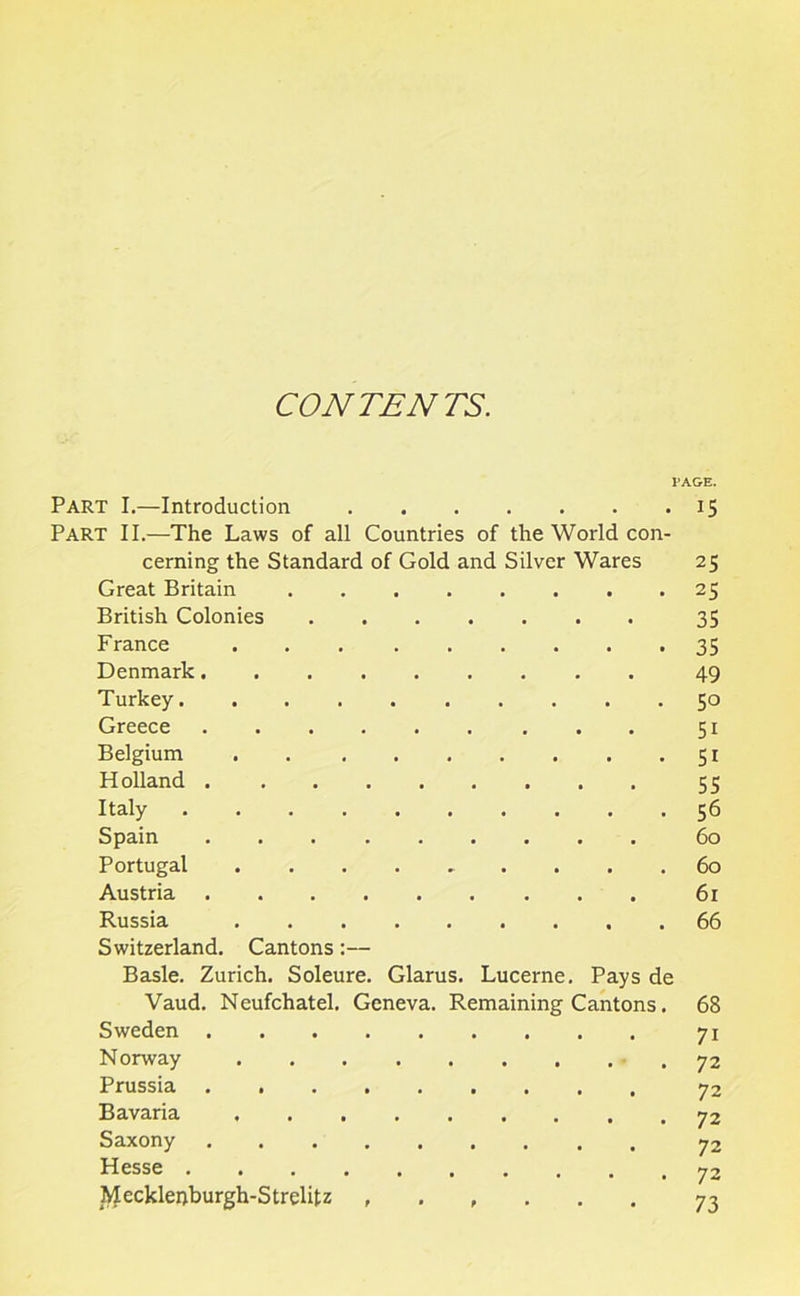 CONTENTS. PAGE. Part I.—Introduction 15 Part II.—The Laws of all Countries of the World con- cerning the Standard of Gold and Silver Wares 25 Great Britain 25 British Colonies 35 France 35 Denmark 49 Turkey 50 Greece 51 Belgium 51 H olland 55 Italy 56 Spain 60 Portugal 60 Austria 61 Russia 66 Switzerland. Cantons:— Basle. Zurich. Soleure. Glarus. Lucerne. Pays de Vaud. Neufchatel. Geneva. Remaining Cantons. 68 Sweden 71 Norway 72 Prussia Bavaria 72 Saxony 72 Hesse .......... 72 Mecklepburgh-Strelitz 73