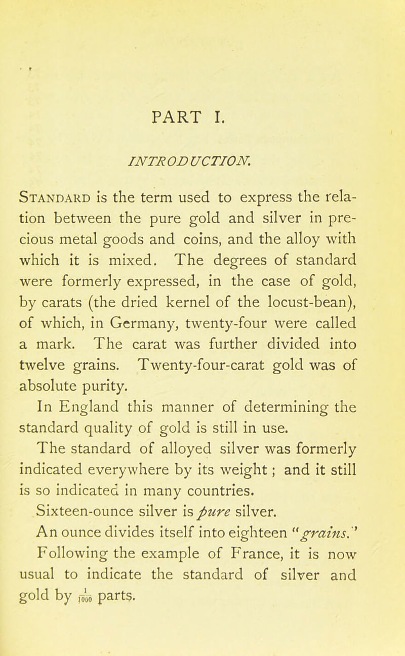 PART I. INTR on UCTION. Standard is the term used to express the rela- tion between the pure gold and silver in pre- cious metal goods and coins, and the alloy with which it is mixed. The degrees of standard were formerly expressed, in the case of gold, by carats (the dried kernel of the locust-bean), of which, in Germany, twenty-four were called a mark. The carat was further divided into twelve grains. Twenty-four-carat gold was of absolute purity. In England this manner of determining the standard quality of gold is still in use. The standard of alloyed silver was formerly indicated everywhere by its weight; and it still is so indicated in many countries. Sixteen-ounce silver is pure silver. An ounce divides itself into eighteen H grains P Following the example of Franee, it is now usual to indicate the standard of silver and gold by ,4 parts.