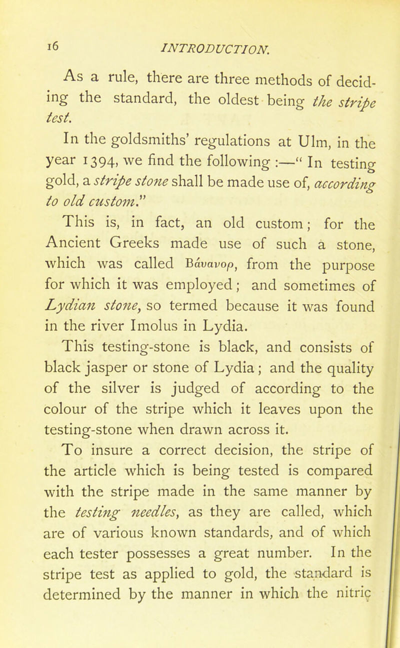 As a rule, there are three methods of decid- ing the standard, the oldest being the stripe test. In the goldsmiths’ regulations at Ulm, in the year 1394, we find the following :—“ In testing gold, a stripe stone shall be made use of, according to old custom This is, in fact, an old custom; for the Ancient Greeks made use of such a stone, which was called Bavavop, from the purpose for which it was employed; and sometimes of Lydian stone, so termed because it was found in the river Imolus in Lydia. This testing-stone is black, and consists of black jasper or stone of Lydia ; and the quality of the silver is judged of according to the colour of the stripe which it leaves upon the testing-stone when drawn across it. To insure a correct decision, the stripe of the article which is being tested is compared with the stripe made in the same manner by the testing needles, as they are called, which are of various known standards, and of which each tester possesses a great number. In the stripe test as applied to gold, the standard is determined by the manner in which the nitric