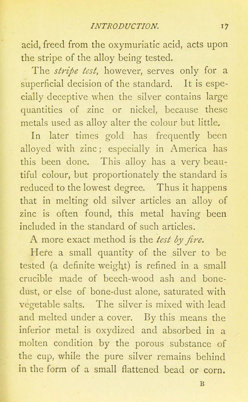 acid, freed from the oxymuriatic acid, acts upon the stripe of the alloy being tested. The stripe test, however, serves only for a superficial decision of the standard. It is espe- cially deceptive when the silver contains large quantities of zinc or nickel, because these metals used as alloy alter the colour but little. In later times gold has frequently been alloyed with zinc; especially in America has this been done. This alloy has a very beau- tiful colour, but proportionately the standard is reduced to the lowest degree. Thus it happens that in melting old silver articles an alloy of zinc is often found, this metal having been included in the standard of such articles. A more exact method is the test by fire. Here a small quantity of the silver to be tested (a definite weight) is refined in a small crucible made of beech-wood ash and bone- dust, or else of bone-dust alone, saturated with vegetable salts. The silver is mixed with lead and melted under a cover. By this means the inferior metal is oxydized and absorbed in a molten condition by the porous substance of the cup, while the pure silver remains behind in the form of a small flattened bead or corn. 11