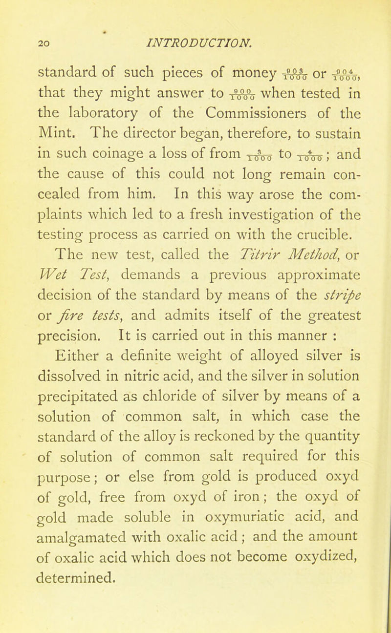 standard of such pieces of money or that they might answer to when tested in the laboratory of the Commissioners of the Mint. The director began, therefore, to sustain in such coinage a loss of from T-^o to two ; and the cause of this could not long remain con- cealed from him. In this way arose the com- plaints which led to a fresh investigation of the testing process as carried on with the crucible. The new test, called the Titrir Method, or Wet Test, demands a previous approximate decision of the standard by means of the stripe or fire tests, and admits itself of the greatest precision. It is carried out in this manner : Either a definite weight of alloyed silver is dissolved in nitric acid, and the silver in solution precipitated as chloride of silver by means of a solution of common salt, in which case the standard of the alloy is reckoned by the quantity of solution of common salt required for this purpose; or else from gold is produced oxyd of gold, free from oxyd of iron; the oxyd of gold made soluble in oxymuriatic acid, and amalgamated with oxalic acid; and the amount of oxalic acid which does not become oxydized, determined.