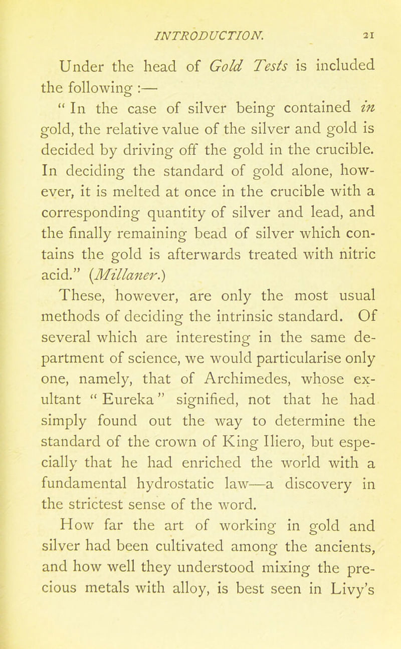Under the head of Gold Tests is included the following :— “ In the case of silver being contained in gold, the relative value of the silver and gold is decided by driving off the gold in the crucible. In deciding the standard of gold alone, how- ever, it is melted at once in the crucible with a corresponding quantity of silver and lead, and the finally remaining bead of silver which con- tains the gold is afterwards treated with nitric acid.” (Millaner.) These, however, are only the most usual methods of deciding the intrinsic standard. Of several which are interesting in the same de- partment of science, we would particularise only one, namely, that of Archimedes, whose ex- ultant “ Eureka ” signified, not that he had simply found out the way to determine the standard of the crown of King Iliero, but espe- cially that he had enriched the world with a fundamental hydrostatic law—a discovery in the strictest sense of the word. How far the art of working in gold and silver had been cultivated among the ancients, and how well they understood mixing the pre- cious metals with alloy, is best seen in Livy’s