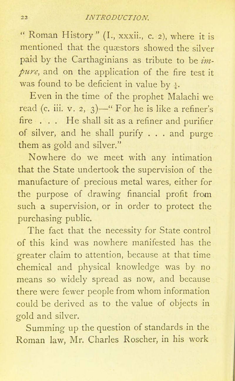 “ Roman History” (I., xxxii., c. 2), where it is mentioned that the quaestors showed the silver paid by the Carthaginians as tribute to be im- pure, and on the application of the fire test it was found to be deficient in value by Even in the time of the prophet Malachi we read (c. iii. v. 2, 3)—“ For he is like a refiner’s fire . . . He shall sit as a refiner and purifier of silver, and he shall purify . . . and purge them as gold and silver.” Nowhere do we meet with any intimation that the State undertook the supervision of the manufacture of precious metal wares, either for the purpose of drawing financial profit from such a supervision, or in order to protect the purchasing public. The fact that the necessity for State control of this kind was nowhere manifested has the greater claim to attention, because at that time chemical and physical knowledge was by no means so widely spread as now, and because there were fewer people from whom information could be derived as to the value of objects in gold and silver. Summing up the question of standards in the Roman law, Mr. Charles Roscher, in his work