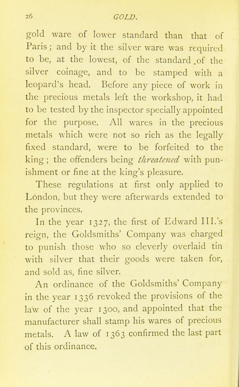 gold ware of lower standard than that of Paris ; and by it the silver ware was required to be, at the lowest, of the standard .of the silver coinage, and to be stamped with a leopard’s head. Before any piece of work in the precious metals left the workshop, it had to be tested by the inspector specially appointed for the purpose. All wares in the precious metals which were not so rich as the legally fixed standard, were to be forfeited to the king; the offenders being threatened with pun- ishment or fine at the king’s pleasure. These regulations at first only applied to London, but they were afterwards extended to the provinces. In the year 1327, the first of Edward III.’s reign, the Goldsmiths’ Company was charged to punish those who so cleverly overlaid tin with silver that their goods were taken for, and sold as, fine silver. An ordinance of the Goldsmiths’ Company in the year 1336 revoked the provisions of the law of the year 1300, and appointed that the manufacturer shall stamp his wares of precious metals. A law of 1363 confirmed the last part of this ordinance.