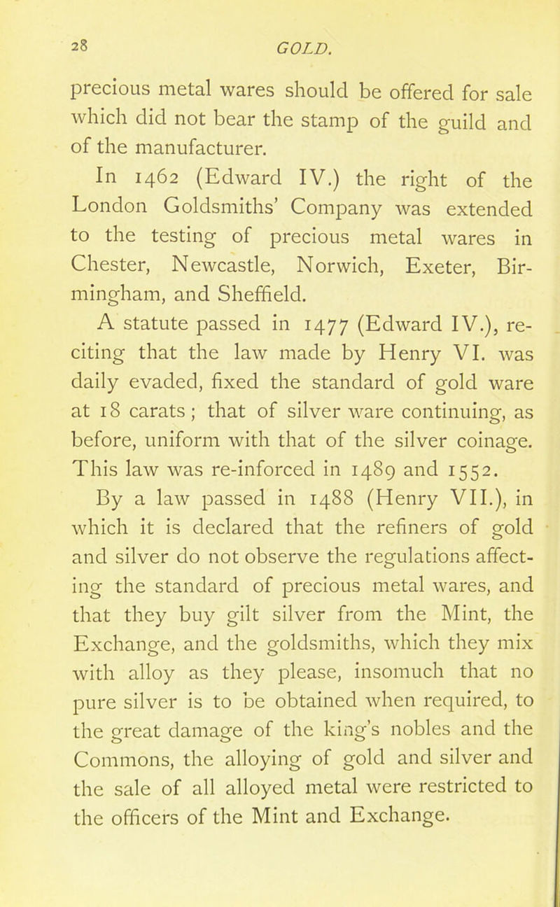 precious metal wares should be offered for sale which did not bear the stamp of the guild and of the manufacturer. In 1462 (Edward IV.) the right of the London Goldsmiths’ Company was extended to the testing of precious metal wares in Chester, Newcastle, Norwich, Exeter, Bir- mingham, and Sheffield. A statute passed in 1477 (Edward IV.), re- citing that the law made by Henry VI. was daily evaded, fixed the standard of gold ware at 18 carats; that of silver ware continuing, as before, uniform with that of the silver coinage. This law was re-inforced in 1489 and 1552. By a law passed in 1488 (Henry VII.), in which it is declared that the refiners of gold and silver do not observe the regulations affect- ing the standard of precious metal wares, and that they buy gilt silver from the Mint, the Exchange, and the goldsmiths, which they mix with alloy as they please, insomuch that no pure silver is to be obtained when required, to the great damage of the king’s nobles and the Commons, the alloying of gold and silver and the sale of all alloyed metal were restricted to the officers of the Mint and Exchange.