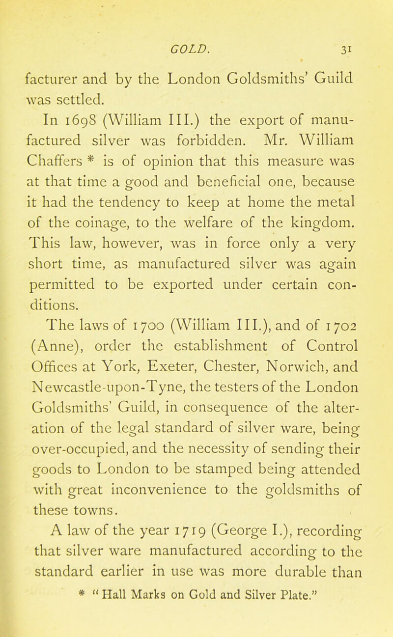 facturer and by the London Goldsmiths’ Guild was settled. In 1698 (William III.) the export of manu- factured silver was forbidden. Mr. William Chaffers * is of opinion that this measure was at that time a good and beneficial one, because it had the tendency to keep at home the metal of the coinage, to the welfare of the kingdom. This law, however, was in force only a very short time, as manufactured silver was again permitted to be exported under certain con- ditions. The laws of 1700 (William III.), and of 1702 (Anne), order the establishment of Control Offices at York, Exeter, Chester, Norwich, and Newcastle-upon-Tyne, the testers of the London Goldsmiths’ Guild, in consequence of the alter- ation of the legal standard of silver ware, being over-occupied, and the necessity of sending their goods to London to be stamped being attended with great inconvenience to the goldsmiths of these towns. A law of the year 1719 (George I.), recording that silver ware manufactured accordine to the standard earlier in use was more durable than * “ Hall Marks on Gold and Silver Plate.”