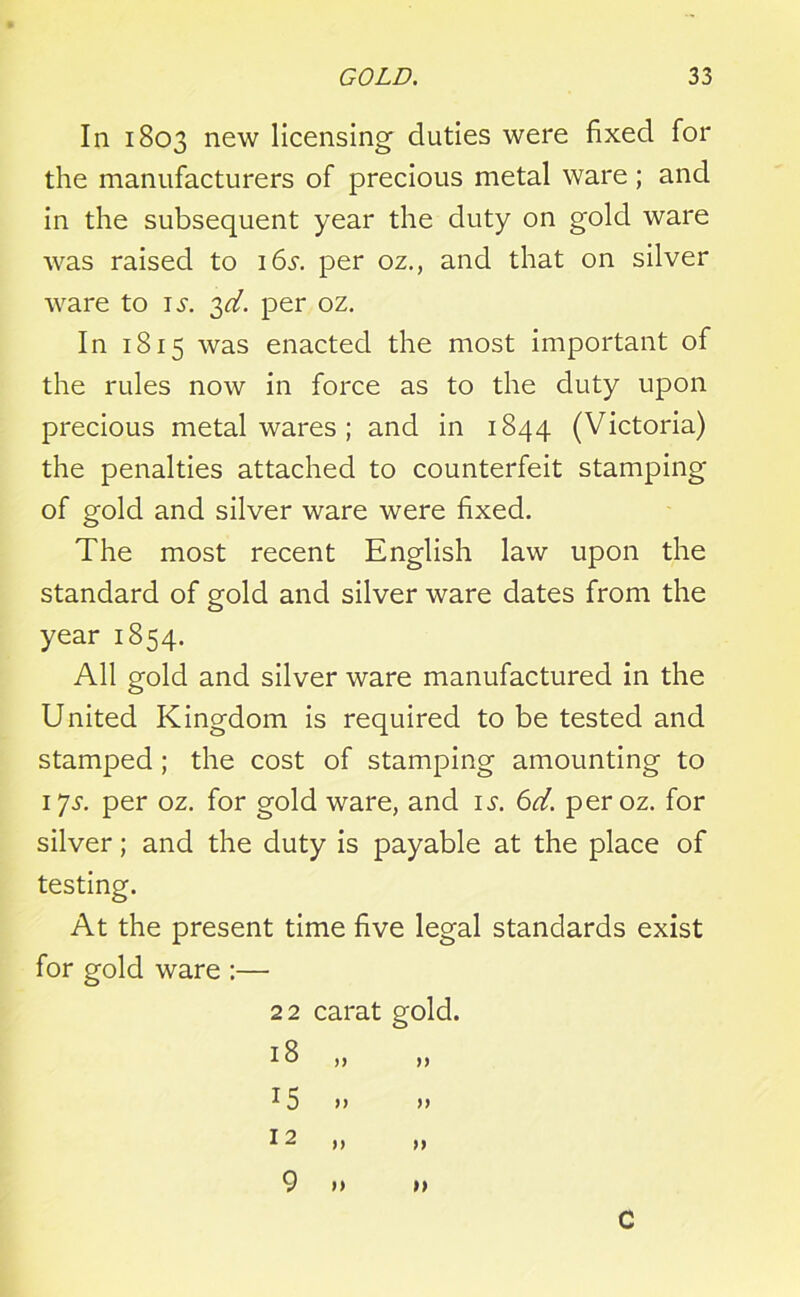 In 1803 new licensing' duties were fixed for the manufacturers of precious metal ware; and in the subsequent year the duty on gold ware was raised to 16^. per oz., and that on silver ware to is. 2>d. per oz. In 1815 was enacted the most important of the rules now in force as to the duty upon precious metalwares; and in 1844 (Victoria) the penalties attached to counterfeit stamping of gold and silver ware were fixed. The most recent English law upon the standard of gold and silver ware dates from the year 1854. All gold and silver ware manufactured in the United Kingdom is required to be tested and stamped; the cost of stamping amounting to 17s. per oz. for gold ware, and is. 6d. peroz. for silver; and the duty is payable at the place of testing. At the present time five legal standards exist for gold ware :— 22 carat gold. >> )) )> >) 15 12 9 n C