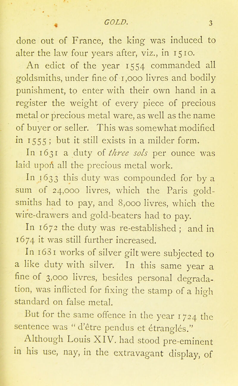 4 done out of France, the king was induced to alter the law four years after, viz., in 1510. An edict of the year 1554 commanded all goldsmiths, under fine of 1,000 livres and bodily punishment, to enter with their own hand in a register the weight of every piece of precious metal or precious metal ware, as well as the name of buyer or seller. This was somewhat modified in 1555 ; but it still exists in a milder form. In 1631 a duty of three sols per ounce was laid upon all the precious metal work. In 1633 this duty was compounded for by a sum of 24,000 livres, which the Paris gold- smiths had to pay, and 8,000 livres, which the wire-drawers and gold-beaters had to pay. In 1672 the duty was re-established ; and in 1674 it was still further increased. In 1631 works of silver gilt were subjected to a like duty with silver. In this same year a fine of 3,000 livres, besides personal degrada- tion, was inflicted for fixing the stamp of a high standard on false metal. But for the same offence in the year 1724 the sentence was “ d’etre pendus et etrangLs.” Although Louis XIV. had stood pre-eminent in his use, nay, in the extravagant display, of