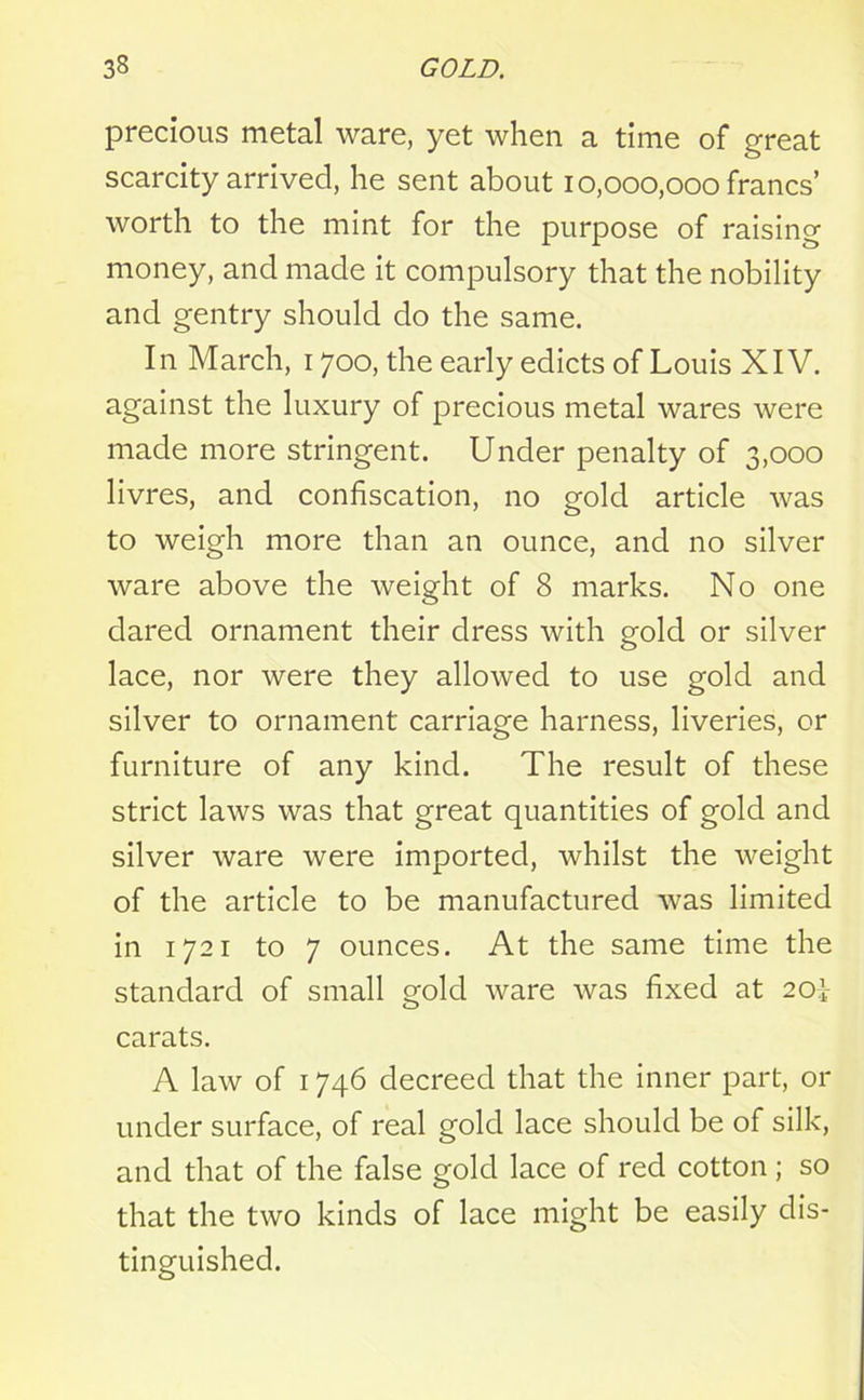 precious metal ware, yet when a time of great scarcity arrived, he sent about 10,000,000 francs’ worth to the mint for the purpose of raising money, and made it compulsory that the nobility and gentry should do the same. In March, 1700, the early edicts of Louis XIV. against the luxury of precious metal wares were made more stringent. Under penalty of 3,000 livres, and confiscation, no gold article was to weigh more than an ounce, and no silver ware above the weight of 8 marks. No one dared ornament their dress with gold or silver lace, nor were they allowed to use gold and silver to ornament carriage harness, liveries, or furniture of any kind. The result of these strict laws was that great quantities of gold and silver ware were imported, whilst the weight of the article to be manufactured was limited in 1721 to 7 ounces. At the same time the standard of small gold ware was fixed at 20i carats. A law of 1746 decreed that the inner part, or under surface, of real gold lace should be of silk, and that of the false gold lace of red cotton ; so that the two kinds of lace might be easily dis- tinguished.