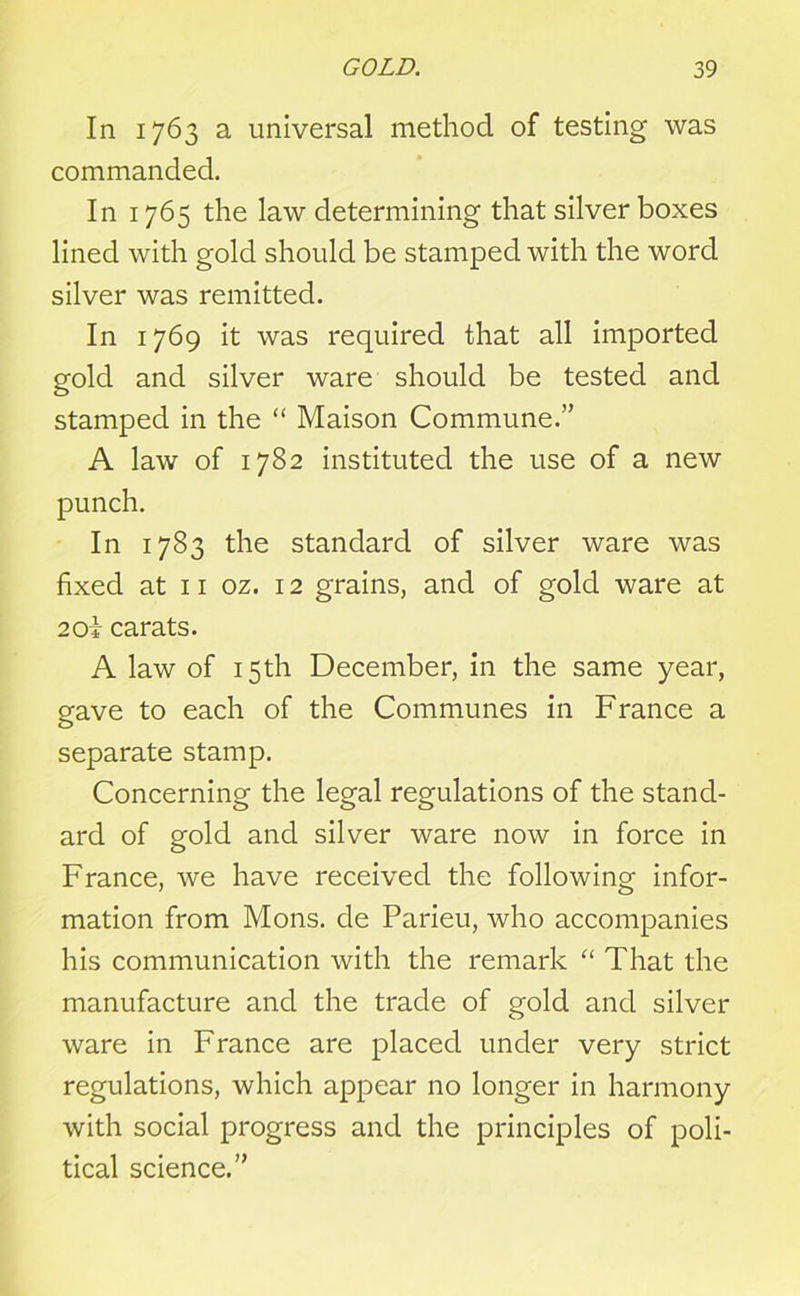 In 1763 a universal method of testing was commanded. In 1765 the law determining that silver boxes lined with gold should be stamped with the word silver was remitted. In 1769 it was required that all imported gold and silver ware should be tested and stamped in the “ Maison Commune.” A law of 1782 instituted the use of a new punch. In 1783 the standard of silver ware was fixed at 11 oz. 12 grains, and of gold ware at 2oi carats. A law of 15th December, in the same year, gave to each of the Communes in France a separate stamp. Concerning the legal regulations of the stand- ard of gold and silver ware now in force in France, we have received the following infor- mation from Mons. de Parieu, who accompanies his communication with the remark “ That the manufacture and the trade of gold and silver ware in France are placed under very strict regulations, which appear no longer in harmony with social progress and the principles of poli- tical science.”