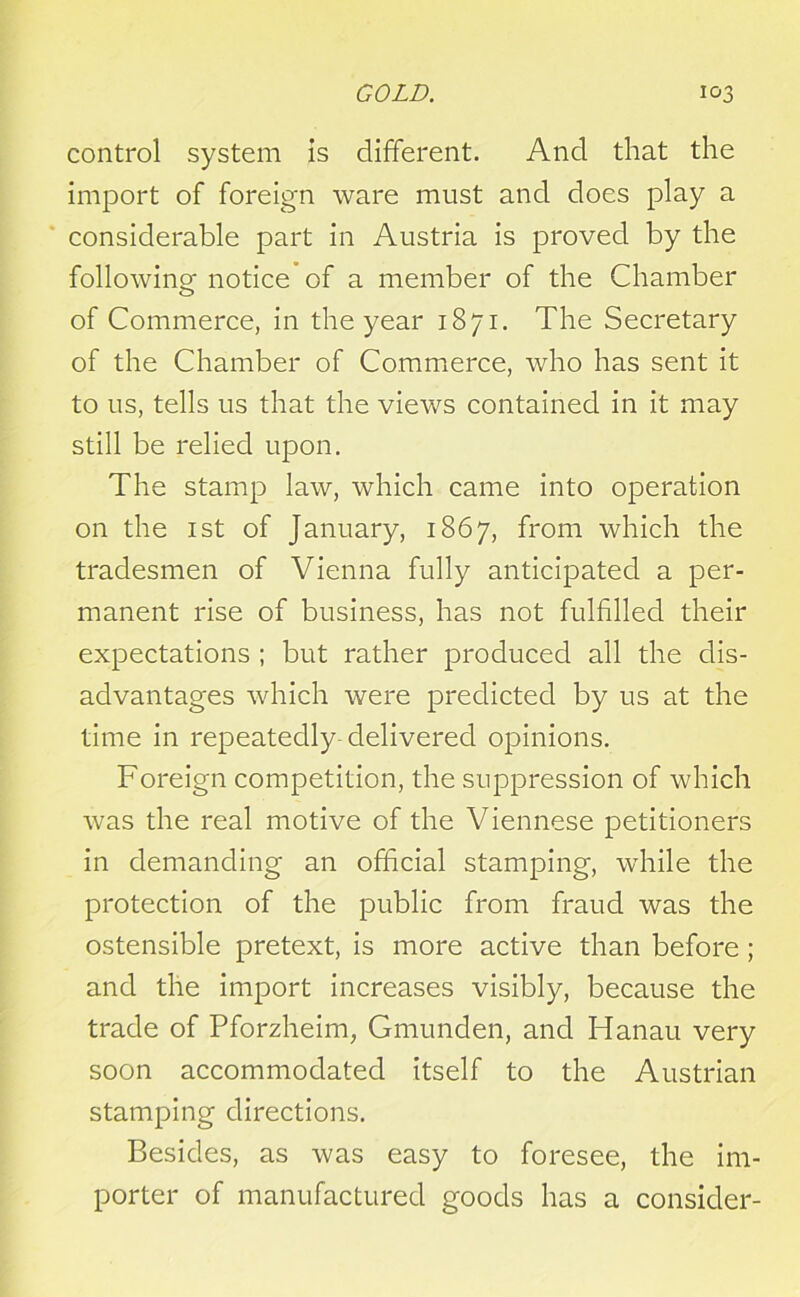 control system is different. And that the import of foreign ware must and does play a considerable part in Austria is proved by the following notice of a member of the Chamber of Commerce, in the year 1871. The Secretary of the Chamber of Commerce, who has sent it to us, tells us that the views contained in it may still be relied upon. The stamp law, which came into operation on the 1 st of January, 1867, from which the tradesmen of Vienna fully anticipated a per- manent rise of business, has not fulfilled their expectations ; but rather produced all the dis- advantages which were predicted by us at the time in repeatedly-delivered opinions. Foreign competition, the suppression of which was the real motive of the Viennese petitioners in demanding an official stamping, while the protection of the public from fraud was the ostensible pretext, is more active than before ; and the import increases visibly, because the trade of Pforzheim, Gmunden, and Hanau very soon accommodated itself to the Austrian stamping directions. Besides, as was easy to foresee, the im- porter of manufactured goods has a consider-