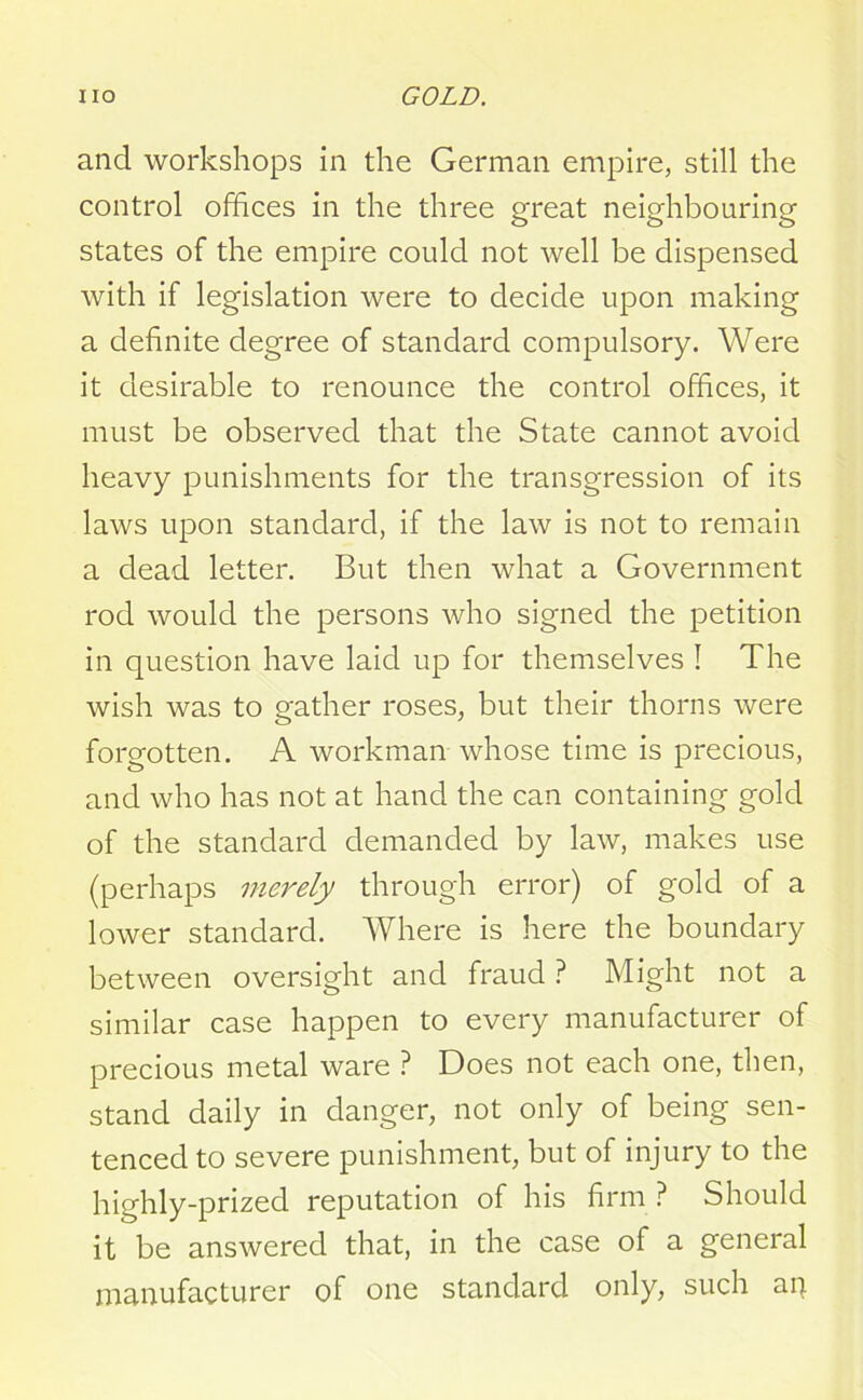 and workshops in the German empire, still the control offices in the three great neighbouring states of the empire could not well be dispensed with if legislation were to decide upon making a definite degree of standard compulsory. Were it desirable to renounce the control offices, it must be observed that the State cannot avoid heavy punishments for the transgression of its laws upon standard, if the law is not to remain a dead letter. But then what a Government rod would the persons who signed the petition in question have laid up for themselves ! The wish was to gather roses, but their thorns were forgotten. A workman whose time is precious, and who has not at hand the can containing gold of the standard demanded by law, makes use (perhaps merely through error) of gold of a lower standard. Where is here the boundary between oversight and fraud ? Might not a similar case happen to every manufacturer of precious metal ware ? Does not each one, then, stand daily in danger, not only of being sen- tenced to severe punishment, but of injury to the highly-prized reputation of his firm ? Should it be answered that, in the case of a general manufacturer of one standard only, such aq