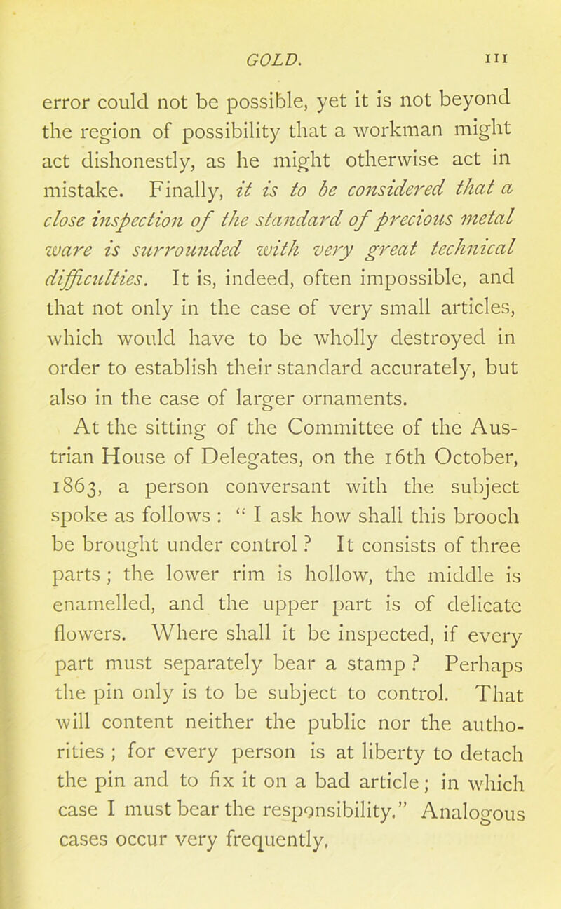 error could not be possible, yet it is not beyond the region of possibility that a workman might act dishonestly, as he might otherwise act in mistake. Finally, it is to be considered that a close inspection of the standard of precious metal ware is surrounded with very great technical difficulties. It is, indeed, often impossible, and that not only in the case of very small articles, which would have to be wholly destroyed in order to establish their standard accurately, but also in the case of larger ornaments. At the sitting of the Committee of the Aus- trian House of Delegates, on the 16th October, 1863, a person conversant with the subject spoke as follows : “I ask how shall this brooch be brought under control ? It consists of three parts ; the lower rim is hollow, the middle is enamelled, and the upper part is of delicate flowers. Where shall it be inspected, if every part must separately bear a stamp ? Perhaps the pin only is to be subject to control. That will content neither the public nor the autho- rities ; for every person is at liberty to detach the pin and to fix it on a bad article; in which case I must bear the responsibility.” Analogous cases occur very frequently.