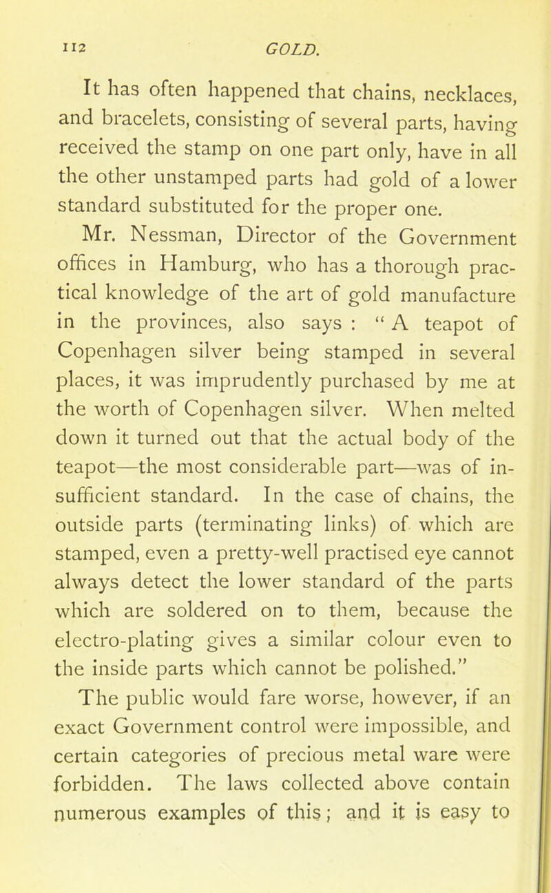 It has often happened that chains, necklaces, and bracelets, consisting of several parts, having received the stamp on one part only, have in all the other unstamped parts had gold of a lower standard substituted for the proper one. Mr. Nessman, Director of the Government offices in Hamburg, who has a thorough prac- tical knowledge of the art of gold manufacture in the provinces, also says : “ A teapot of Copenhagen silver being stamped in several places, it was imprudently purchased by me at the worth of Copenhagen silver. When melted down it turned out that the actual body of the teapot—the most considerable part—was of in- sufficient standard. In the case of chains, the outside parts (terminating links) of which are stamped, even a pretty-well practised eye cannot always detect the lower standard of the parts which are soldered on to them, because the electro-plating gives a similar colour even to the inside parts which cannot be polished.” The public would fare worse, however, if an exact Government control were impossible, and certain categories of precious metal ware were forbidden. The laws collected above contain numerous examples of this; and it is easy to