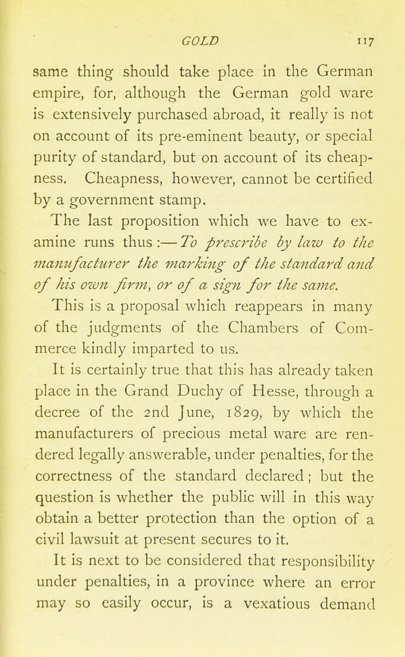 same thing should take place in the German empire, for, although the German gold ware is extensively purchased abroad, it really is not on account of its pre-eminent beauty, or special purity of standard, but on account of its cheap- ness. Cheapness, however, cannot be certified by a government stamp. The last proposition which we have to ex- amine runs thus :— To prescribe by law to the manufacturer the marking of the standard and of his own firm, or of a sign for the same. This is a proposal which reappears in many of the judgments of the Chambers of Com- merce kindly imparted to us. It is certainly true that this has already taken place in the Grand Duchy of Hesse, through a decree of the 2nd June, 1829, by which the manufacturers of precious metal ware are ren- dered legally answerable, under penalties, for the correctness of the standard declared; but the question is whether the public will in this way obtain a better protection than the option of a civil lawsuit at present secures to it. It is next to be considered that responsibility under penalties, in a province where an error may so easily occur, is a vexatious demand