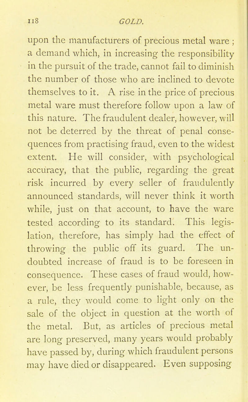 upon the manufacturers of precious metal ware ; a demand which, in increasing the responsibility- in the pursuit of the trade, cannot fail to diminish the number of those who are inclined to devote themselves to it. A rise in the price of precious metal ware must therefore follow upon a law of this nature. The fraudulent dealer, however, will not be deterred by the threat of penal conse- quences from practising fraud, even to the widest extent. He will consider, with psychological accuracy, that the public, regarding the great risk incurred by every seller of fraudulently announced standards, will never think it worth while, just on that account, to have the ware tested according to its standard. This legis- lation, therefore, has simply had the effect of throwing the public off its guard. The un- doubted increase of fraud is to be foreseen in consequence. These cases of fraud would, how- ever, be less frequently punishable, because, as a rule, they would come to light only on the sale of the object in question at the worth of the metal. But, as articles of precious metal are long preserved, many years would probably have passed by, during which fraudulent persons may have died or disappeared. Even supposing