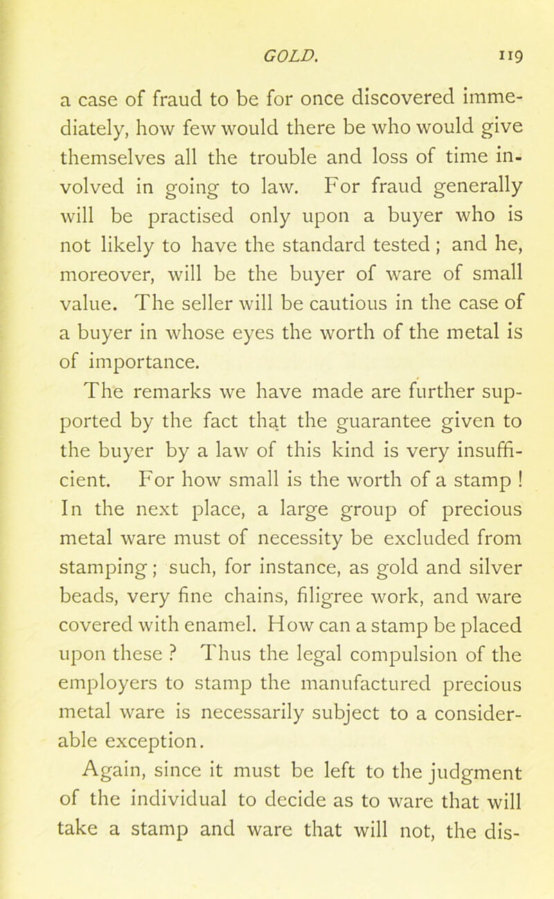 a case of fraud to be for once discovered imme- diately, how few would there be who would give themselves all the trouble and loss of time in- volved in going to law. For fraud generally will be practised only upon a buyer who is not likely to have the standard tested ; and he, moreover, will be the buyer of ware of small value. The seller will be cautious in the case of a buyer in whose eyes the worth of the metal is of importance. The remarks we have made are further sup- ported by the fact that the guarantee given to the buyer by a law of this kind is very insuffi- cient. For how small is the worth of a stamp ! In the next place, a large group of precious metal ware must of necessity be excluded from stamping; such, for instance, as gold and silver beads, very fine chains, filigree work, and ware covered with enamel. How can a stamp be placed upon these ? Thus the legal compulsion of the employers to stamp the manufactured precious metal ware is necessarily subject to a consider- able exception. Again, since it must be left to the judgment of the individual to decide as to ware that will take a stamp and ware that will not, the dis-