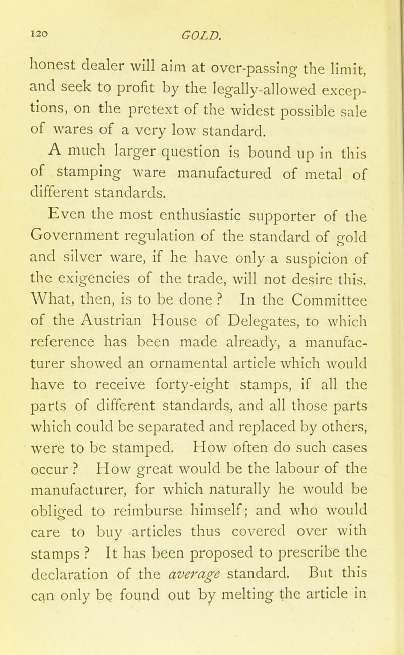 honest dealer will aim at over-passing the limit, and seek to profit by the legally-allowed excep- tions, on the pretext of the widest possible sale of wares of a very low standard. A much larger question is bound up in this of stamping ware manufactured of metal of different standards. Even the most enthusiastic supporter of the Government regulation of the standard of gold and silver ware, if he have only a suspicion of the exigencies of the trade, will not desire this. What, then, is to be done ? In the Committee of the Austrian House of Delegates, to which reference has been made already, a manufac- turer showed an ornamental article which would have to receive forty-eight stamps, if all the parts of different standards, and all those parts which could be separated and replaced by others, were to be stamped. How often do such cases occur ? How great would be the labour of the manufacturer, for which naturally he would be obliged to reimburse himself; and who would care to buy articles thus covered over with stamps ? It has been proposed to prescribe the declaration of the average standard. But this can only be found out by melting the article in