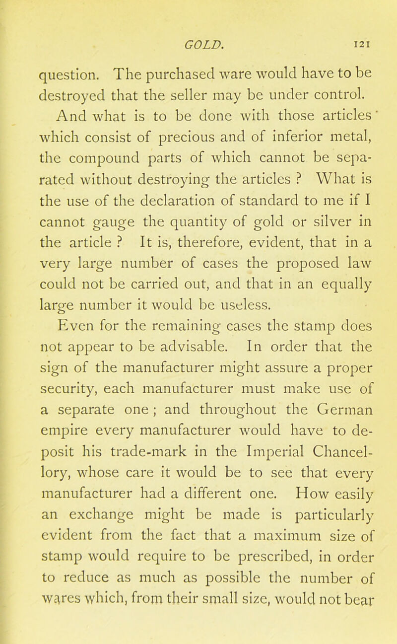 question. The purchased ware would have to be destroyed that the seller may be under control. And what is to be done with those articles ' which consist of precious and of inferior metal, the compound parts of which cannot be sepa- rated without destroying the articles ? What is the use of the declaration of standard to me if I cannot gauge the quantity of gold or silver in the article ? It is, therefore, evident, that in a very large number of cases the proposed law could not be carried out, and that in an equally large number it would be useless. Even for the remaining cases the stamp does not appear to be advisable. In order that the sign of the manufacturer might assure a proper security, each manufacturer must make use of a separate one ; and throughout the German empire every manufacturer would have to de- posit his trade-mark in the Imperial Chancel- lory, whose care it would be to see that every manufacturer had a different one. How easily an exchange might be made is particularly evident from the fact that a maximum size of stamp would require to be prescribed, in order to reduce as much as possible the number of wares which, from their small size, would not bear
