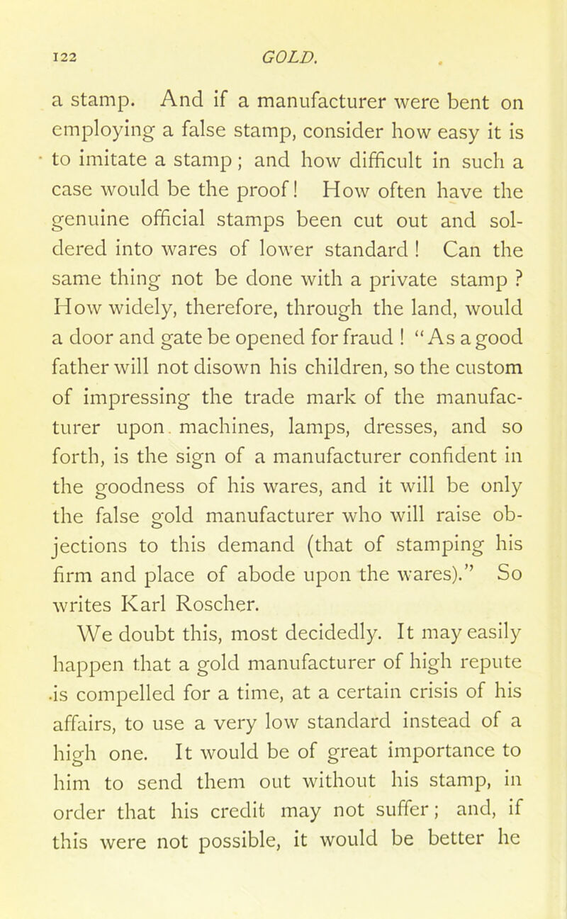 a stamp. And if a manufacturer were bent on employing a false stamp, consider how easy it is to imitate a stamp; and how difficult in such a case would be the proof! How often have the genuine official stamps been cut out and sol- dered into wares of lower standard ! Can the same thing not be done with a private stamp ? How widely, therefore, through the land, would a door and gate be opened for fraud ! “Asa good father will not disown his children, so the custom of impressing the trade mark of the manufac- turer upon, machines, lamps, dresses, and so forth, is the sign of a manufacturer confident in the goodness of his wares, and it will be only the false eold manufacturer who will raise ob- jections to this demand (that of stamping his firm and place of abode upon the wares).” So writes Karl Roscher. We doubt this, most decidedly. It may easily happen that a gold manufacturer of high repute ■is compelled for a time, at a certain crisis of his affairs, to use a very low standard instead of a high one. It would be of great importance to him to send them out without his stamp, in order that his credit may not suffer; and, if this were not possible, it would be better he