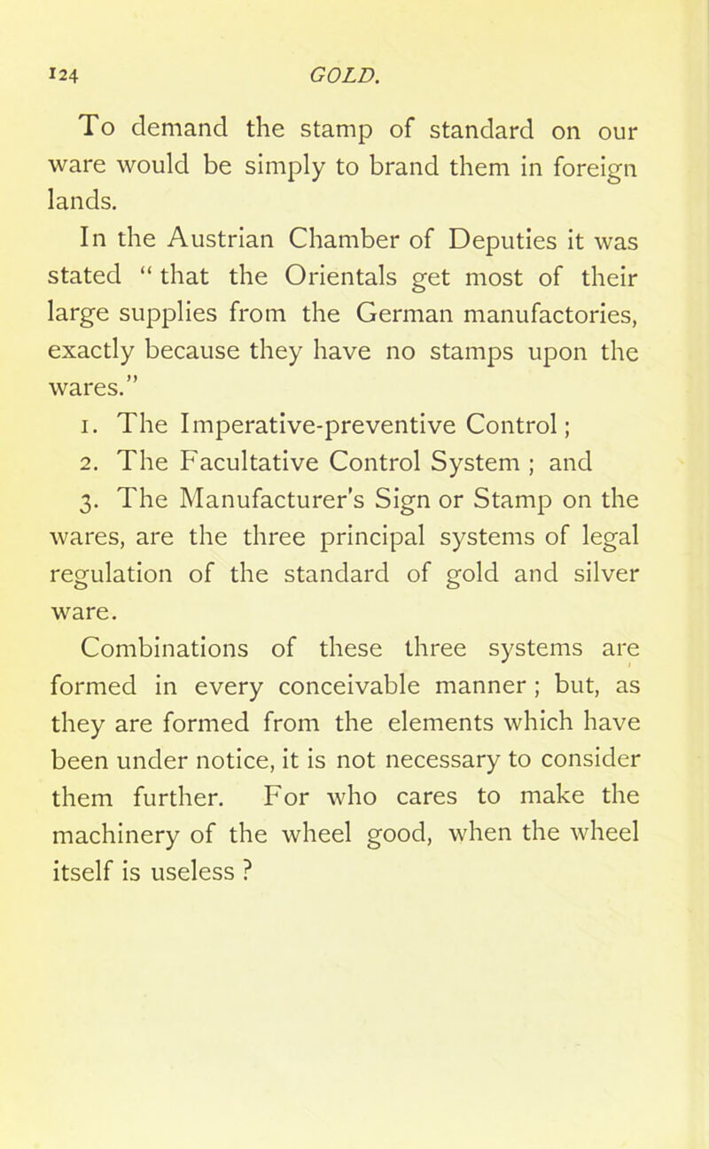 To demand the stamp of standard on our ware would be simply to brand them in foreign lands. In the Austrian Chamber of Deputies it was stated “ that the Orientals get most of their large supplies from the German manufactories, exactly because they have no stamps upon the wares.” 1. The Imperative-preventive Control; 2. The Facultative Control System ; and 3. The Manufacturer’s Sign or Stamp on the wares, are the three principal systems of legal regulation of the standard of gold and silver ware. Combinations of these three systems are formed in every conceivable manner; but, as they are formed from the elements which have been under notice, it is not necessary to consider them further. For who cares to make the machinery of the wheel good, when the wheel itself is useless ?