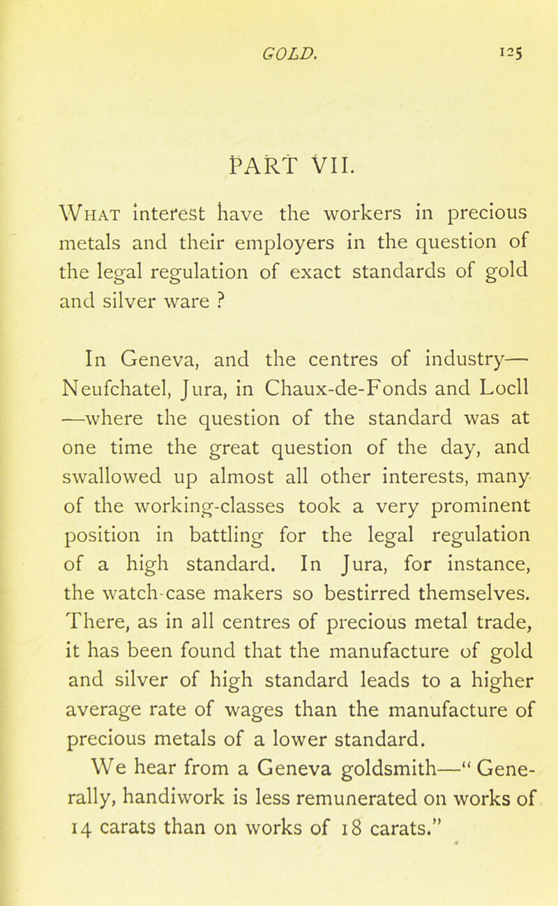 PART VII. What interest have the workers in precious metals and their employers in the question of the legal regulation of exact standards of gold and silver ware ? In Geneva, and the centres of industry— Neufchatel, Jura, in Chaux-de-Fonds and Locll —where the question of the standard was at one time the great question of the day, and swallowed up almost all other interests, many of the working-classes took a very prominent position in battling for the legal regulation of a high standard. In Jura, for instance, the watch-case makers so bestirred themselves. There, as in all centres of precious metal trade, it has been found that the manufacture of gold and silver of high standard leads to a higher average rate of wages than the manufacture of precious metals of a lower standard. We hear from a Geneva goldsmith—“ Gene- rally, handiwork is less remunerated on works of 14 carats than on works of 18 carats.”